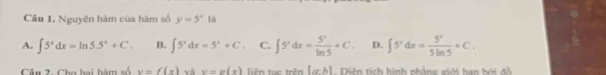 Nguyên hàm của hàm số y=5^x là
A. ∈t 5^xdx=ln 5.5^x+C. B. ∈t 5^xdx=5^x+C. C. ∈t 5^xdx= 5^x/ln 5 +C. D. ∈t 5^xdx= 5^x/5ln 5 +C. 
Câu 2. Cho hai hàm số v=f(x) và y=g(x) liên tục trên [a:b]. Diên tích hình phẳng giới hạn bởi đồ