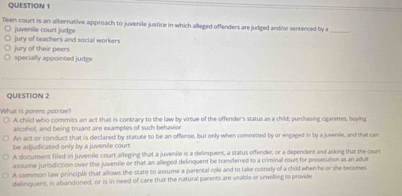 Teen court is an alternative approach to juvenile justice in which alleged offenders are judged and/or sentenced by a
juvenile court judge
_
jury of teachers and social workers
jury of their peers
specially appointed judge
QUESTION 2
What is parens patriae?
A child who commits an act that is contrary to the law by virtue of the offender's status as a child; purchasing cigarettes, buying
alcohol, and being truant are examples of such behavior
An act or conduct that is declared by statute to be an offense, but only when committed by or engaged in by a juvenile, and that can
be adjudicated only by a juvenile court
A document filed in juvenile court alleging that a juvenile is a delinquent, a status offender, or a dependent and asking that the court
assume jurisdiction over the juvenile or that an alleged delinquent be transferred to a criminal court for prosecution as an adult
A common law principle that allows the state to assume a parental role and to take custody of a child when he or she becomes
delinquent, is abandoned, or is in need of care that the natural parents are unable or unwilling to provide