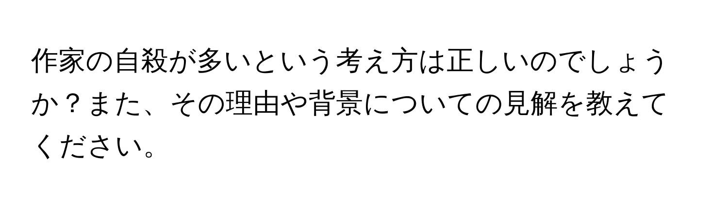 作家の自殺が多いという考え方は正しいのでしょうか？また、その理由や背景についての見解を教えてください。