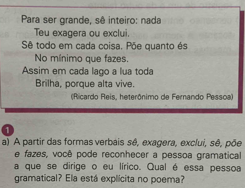 Para ser grande, sê inteiro: nada 
Teu exagera ou exclui. 
Sê todo em cada coisa. Põe quanto és 
No mínimo que fazes. 
Assim em cada lago a lua toda 
Brilha, porque alta vive. 
(Ricardo Reis, heterônimo de Fernando Pessoa) 
1 
a) A partir das formas verbais sê, exagera, exclui, sê, põe 
e fazes, você pode reconhecer a pessoa gramatical 
a que se dirige o eu lírico. Qual é essa pessoa 
gramatical? Ela está explícita no poema?