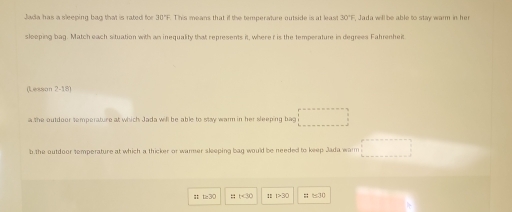 Jada has a sleeping bag that is rated for 30°F. This means that if the temperature outside is at least 30°F , Jada will be able to stay warm in her
slooping bag. Match each situation with an inequality that represents it, wheref is the temperature in degrees Fahrenheit
Lesson 2- 18 
a the outdoor temperature at which Jada will be able to stay warn in her sleeping bag □ 
b the outdoor temperature at which a thicker or warmer sleeping bag would be needed to keep Jada warm □
t≥ 30 11+30 111>30 □ 