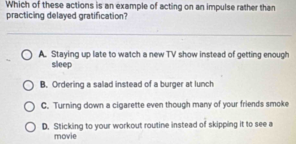 Which of these actions is an example of acting on an impulse rather than
practicing delayed gratification?
A. Staying up late to watch a new TV show instead of getting enough
sleep
B. Ordering a salad instead of a burger at lunch
C. Turning down a cigarette even though many of your friends smoke
D. Sticking to your workout routine instead of skipping it to see a
movie