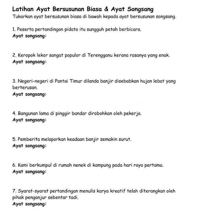 Latihan Ayat Bersusunan Biasa & Ayat Songsang 
Tukarkan ayat bersusunan biasa di bawah kepada ayat bersusunan songsang. 
1. Peserta pertandingan pidato itu sungguh petah berbicara. 
Ayat songsang: 
2. Keropok lekor sangat populor di Terengganu kerana rasanya yang enak. 
Ayat songsang: 
3. Negeri-negeri di Pantai Timur dilanda banjir disebabkan hujan lebat yang 
berterusan. 
Ayat songsang: 
4. Bangunan lama di pinggir bandar dirobohkan oleh pekerja. 
Ayat songsang: 
5. Pemberita melaporkan keadaan banjir semakin surut. 
Ayat songsang: 
6. Kami berkumpul di rumah nenek di kampung pada hari raya pertama. 
Ayat songsang: 
7. Syarat-syarat pertandingan menulis karya kreatif telah diterangkan oleh 
pihak penganjur sebentar tadi. 
Ayat songsang: