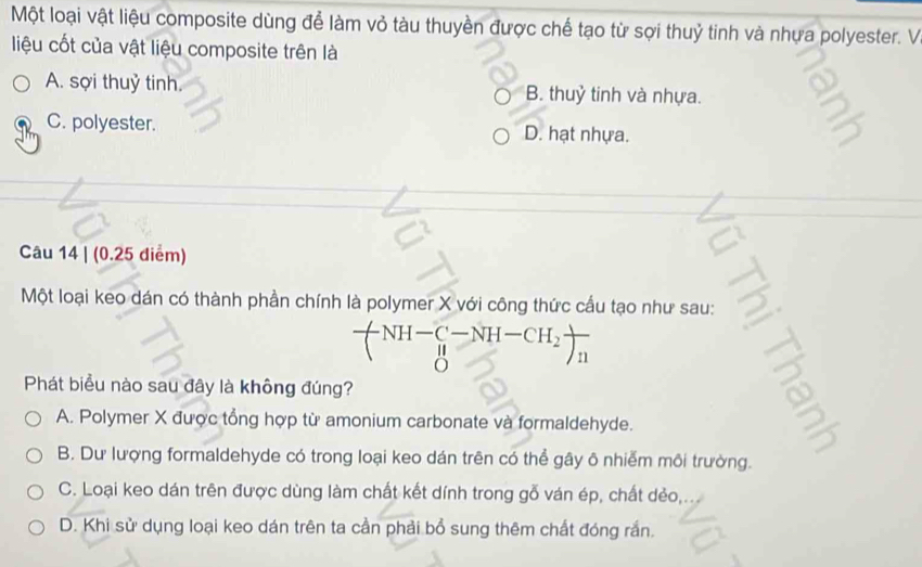 Một loại vật liệu composite dùng để làm vỏ tàu thuyền được chế tạo từ sợi thuỷ tinh và nhựa polyester. V
liệu cốt của vật liệu composite trên là
A. sợi thuỷ tinh. B. thuỷ tinh và nhựa.
C. polyester. D. hạt nhựa.
Câu 14 | (0.25 điểm)
Một loại keo dán có thành phần chính là polymer X với công thức cầu tạo như sau:
-NH-C-NH-CH_2
o
n
Phát biểu nào sau đây là không đúng?
2
A. Polymer X được tổng hợp từ amonium carbonate và formaldehyde.
B. Dư lượng formaldehyde có trong loại keo dán trên có thể gây ô nhiễm môi trường.
C. Loại keo dán trên được dùng làm chất kết dính trong gỗ ván ép, chất dẻo,
D. Khi sử dụng loại keo dán trên ta cần phải bổ sung thêm chất đóng rắn.