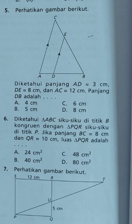 Perhatikan gambar berikut.
Diketahui panjang AD=3cm,
DE=8cm , dan AC=12cm. Panjang
DB adalah . . . .
A. 4 cm C. 6 cm
B. 5 cm D. 8 cm
6. Diketahui △ ABC siku-siku di titik B
kongruen dengan △ PQR siku-siku
di titik P. Jika panjang BC=8cm
dan QR=10cm , luas △ PQR adalah
A. 24cm^2 C. 48cm^2
B. 40cm^2 D. 80cm^2
7. Perhatikan gambar berikut.