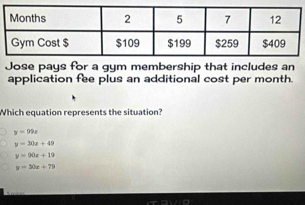 Jose pays for a gym membership that includes an
application fee plus an additional cost per month.
Which equation represents the situation?
y=99x
y=30x+49
y=90x+19
y=30x+79
S noints