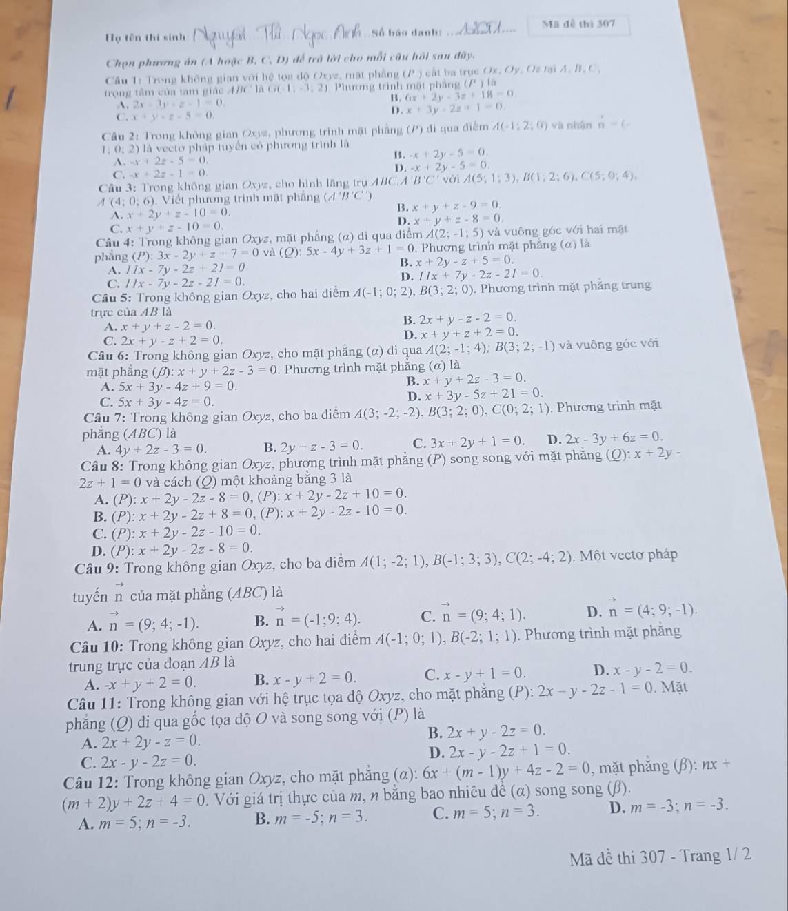 Mã đễ thì 307
Họ tên thí sinh Số báo danh:
Chọn phương án (A hoặc B, C, D) để trã lời cho mỗi câu hồi sau dây.
Cầu 1: Trong không gian với hệ tọa dộ Oxyz, mặt phẳng (P ) cất ba trục Ox, Oy, Oz tại A, B, C,
trọng tâm của tam giác ABC là G(-1;-3;2) ). Phương trình mặt phầng (P)la
A. 2x-3y-z-1=0.
B. 6x+2y-3z+18=0.
C. x+y-z-5=0. D. x+3y-2z+1=0.
Câu 2: Trong không gian Oxyz, phương trình mật phẳng (P) đi qua điểm A(-1;2;0) và nhận n=(-
1;0;2) là vectơ pháp tuyển có phương trình là -x+2y-5=0.
A. -x+2z-5=0.
B.
C. -x+2z-1=0. D. -x+2y-5=0.
Cầu 3: Trong không gian Oxyz, cho hình lãng trụ ABC. A'B'C'v A(5;1;3),B(1;2;6),C(5;0;4).
A (4;0;6) Viết phương trình mặt phầng (A'B'C')
A. x+2y+z-10=0.
x+y+z-9=0.
C. x+y+z-10=0.
D. x+y+z-8=0.
Cầu 4: Trong không gian Oxyz, mặt phẳng (α) di qua điểm A(2;-1;5) và vuông góc với hai mặt
phẳng (P):3x-2y+z+7=0 và (Q):5x-4y+3z+1=0. Phương trình mặt phẳng (α) là
A. 11x-7y-2z+21=0 B. x+2y-z+5=0.
C. 11x-7y-2z-21=0.
D. 11x+7y-2z-21=0.
* Câu 5: Trong không gian Oxyz, cho hai diểm A(-1;0;2),B(3;2;0). Phương trình mặt phẳng trung
trực của AB là
A. x+y+z-2=0.
B. 2x+y-z-2=0.
C. 2x+y-z+2=0.
D. x+y+z+2=0.
Câu 6: Trong không gian Oxyz, cho mặt phẳng (α) di qua A(2;-1;4);B(3;2;-1) và vuông góc với
mặt phẳng (beta ):x+y+2z-3=0. Phương trình mặt phăng (a) là
A. 5x+3y-4z+9=0.
B. x+y+2z-3=0.
C. 5x+3y-4z=0.
D. x+3y-5z+21=0.
Câu 7: Trong không gian Oxyz, cho ba diểm A(3;-2;-2),B(3;2;0),C(0;2;1). Phương trình mặt
phǎng (ABC) là
A. 4y+2z-3=0. B. 2y+z-3=0. C. 3x+2y+1=0. D. 2x-3y+6z=0.
Câu 8: Trong không gian Oxyz, phương trình mặt phẳng (P) song song với mặt phăng (Q): x+2y-
2z+1=0 và cách (O) một khoảng bằng 3 là
A. (P):x+2y-2z-8=0,(P):x+2y-2z+10=0.
B. (P):x+2y-2z+8=0,(P):x+2y-2z-10=0.
C. (P):x+2y-2z-10=0.
D. (P):x+2y-2z-8=0.
* Câu 9: Trong không gian Oxyz, cho ba diểm A(1;-2;1),B(-1;3;3),C(2;-4;2).  Một vectơ pháp
tuyến n của mặt phẳng (ABC) là
A. vector n=(9;4;-1). B. vector n=(-1;9;4). C. vector n=(9;4;1). D. vector n=(4;9;-1).
Câu 10: Trong không gian Oxyz, cho hai điểm A(-1;0;1),B(-2;1;1). Phương trình mặt phăng
trung trực của doạn AB là
A. -x+y+2=0. B. x-y+2=0. C. x-y+1=0. D. x-y-2=0.
Câu 11: Trong không gian với hệ trục tọa độ Oxyz, cho mặt phẳng (P): 2x-y-2z-1=0. Mặt
phẳng (Q) di qua gốc tọa độ O và song song với (P) là
A. 2x+2y-z=0.
B. 2x+y-2z=0.
C. 2x-y-2z=0.
D. 2x-y-2z+1=0.
* Câu 12: Trong không gian Oxyz, cho mặt phẳng (α): 6x+(m-1)y+4z-2=0 , mặt phăng (β): nx+
(m+2)y+2z+4=0. Với giá trị thực của m, n bằng bao nhiêu dề (α) song song (β).
A. m=5;n=-3. B. m=-5;n=3. C. m=5;n=3. D. m=-3;n=-3.
Mã dề thi 307 - Trang 1/ 2