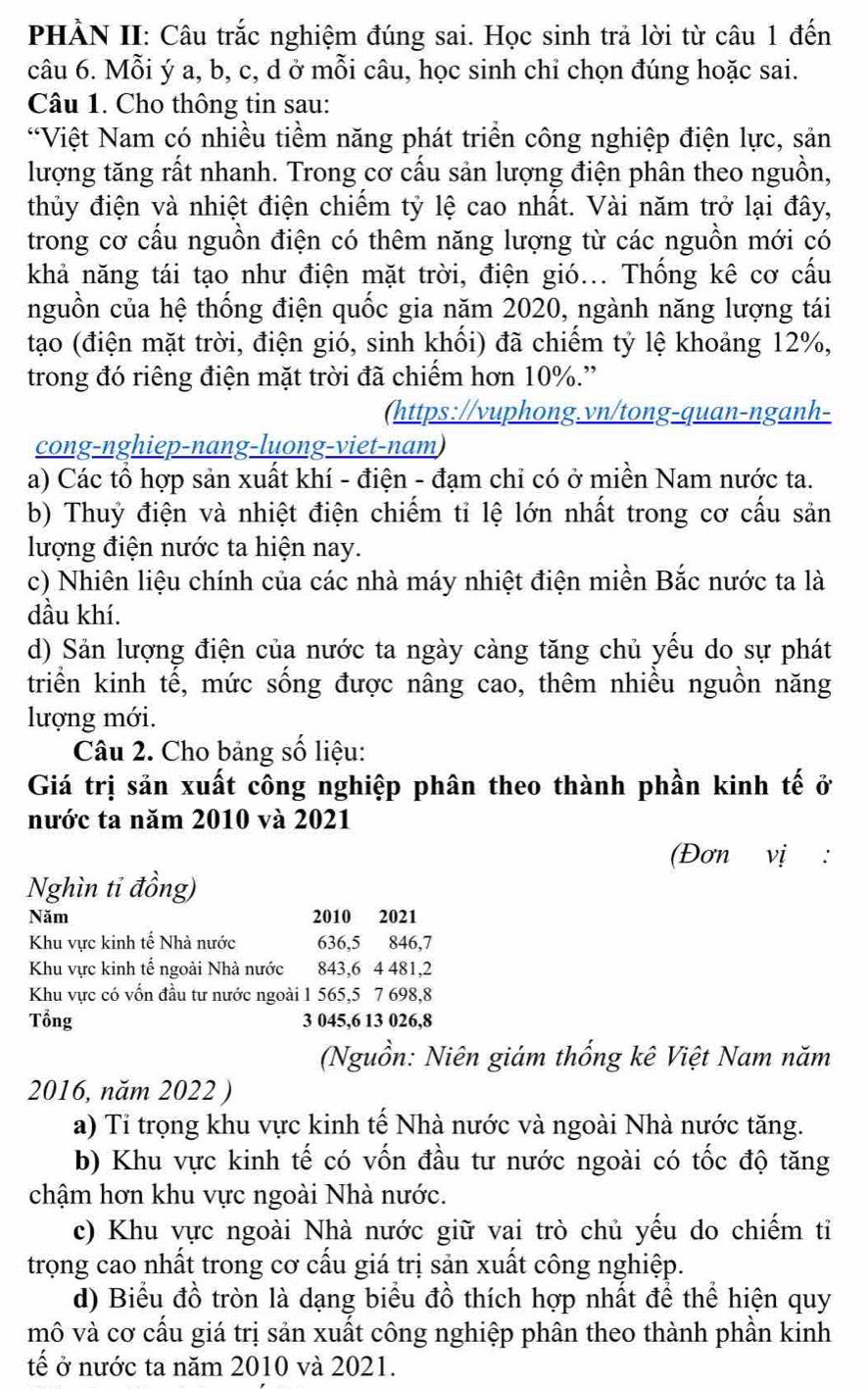 PHẢN II: Câu trắc nghiệm đúng sai. Học sinh trả lời từ câu 1 đến
câu 6. Mỗi ý a, b, c, d ở mỗi câu, học sinh chỉ chọn đúng hoặc sai.
Câu 1. Cho thông tin sau:
*Việt Nam có nhiều tiềm năng phát triển công nghiệp điện lực, sản
lượng tăng rất nhanh. Trong cơ cấu sản lượng điện phân theo nguồn,
thủy điện và nhiệt điện chiếm tỷ lệ cao nhất. Vài năm trở lại đây,
trong cơ cấu nguồn điện có thêm năng lượng từ các nguồn mới có
khả năng tái tạo như điện mặt trời, điện gió... Thống kê cơ cấu
nguồn của hệ thống điện quốc gia năm 2020, ngành năng lượng tái
tạo (điện mặt trời, điện gió, sinh khối) đã chiếm tỷ lệ khoảng 12%,
trong đó riêng điện mặt trời đã chiếm hơn 10%.”
(https://vuphong.vn/tong-quan-nganh-
cong-nghiep-nang-luong-viet-nam)
a) Các tổ hợp sản xuất khí - điện - đạm chỉ có ở miền Nam nước ta.
b) Thuỷ điện và nhiệt điện chiếm tỉ lệ lớn nhất trong cơ cấu sản
lượng điện nước ta hiện nay.
c) Nhiên liệu chính của các nhà máy nhiệt điện miền Bắc nước ta là
dầu khí.
d) Sản lượng điện của nước ta ngày càng tăng chủ yếu do sự phát
triển kinh tế, mức sống được nâng cao, thêm nhiều nguồn năng
lượng mới.
Câu 2. Cho bảng số liệu:
Giá trị sản xuất công nghiệp phân theo thành phần kinh tế ở
nước ta năm 2010 và 2021
(Đơn vị :
Nghìn ti đồng)
Năm 2010 2021
Khu vực kinh tế Nhà nước 636,5 846,7
Khu vực kinh tế ngoài Nhà nước 843,6 4 481,2
Khu vực có vốn đầu tư nước ngoài 1 565,5 7 698,8
Tổng 3 045,6 13 026,8
(Nguồn: Niên giám thống kê Việt Nam năm
2016, năm 2022 )
a) Tỉ trọng khu vực kinh tế Nhà nước và ngoài Nhà nước tăng.
b) Khu vực kinh tế có vốn đầu tư nước ngoài có tốc độ tăng
chậm hơn khu vực ngoài Nhà nước.
c) Khu vực ngoài Nhà nước giữ vai trò chủ yếu do chiếm tỉ
trọong cao nhất trong cơ cấu giá trị sản xuất công nghiệp.
d) Biểu đồ tròn là dạng biểu đồ thích hợp nhất để thể hiện quy
mô và cơ cầu giá trị sản xuất công nghiệp phân theo thành phần kinh
tế ở nước ta năm 2010 và 2021.