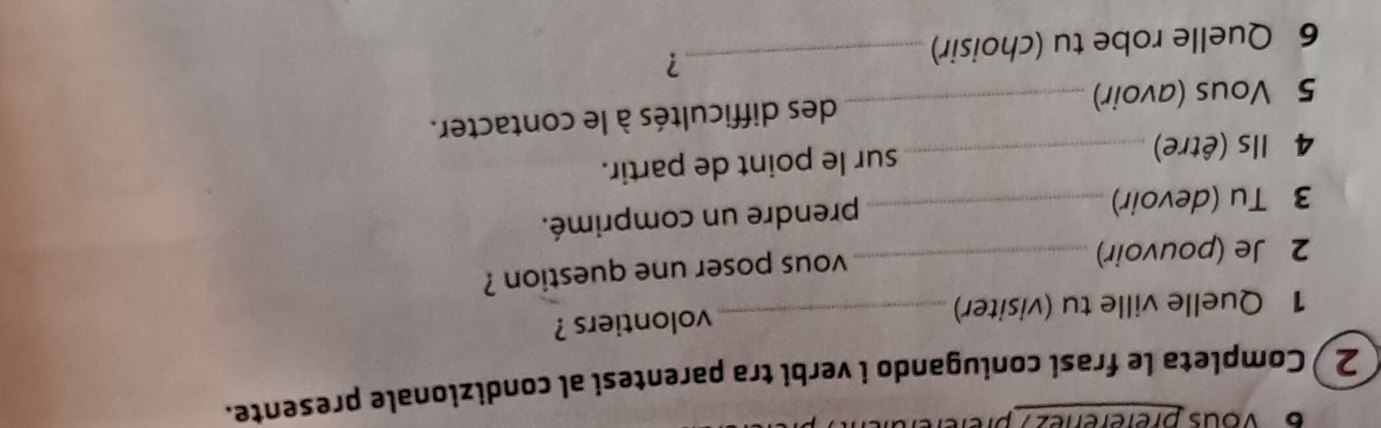 6 'Vous préferenez 7 p 
2 ) Completa le frasi coniugando i verbi tra parentesi al condizionale presente. 
1 Quelle ville tu (visiter) _volontiers ? 
2 Je (pouvoir)_ 
vous poser une question ? 
3 Tu (devoir)_ 
prendre un comprimé. 
4 Ils (être)_ sur le point de partir. 
5 Vous (avoir) _des difficultés à le contacter. 
6 Quelle robe tu (choisir)_ 
?