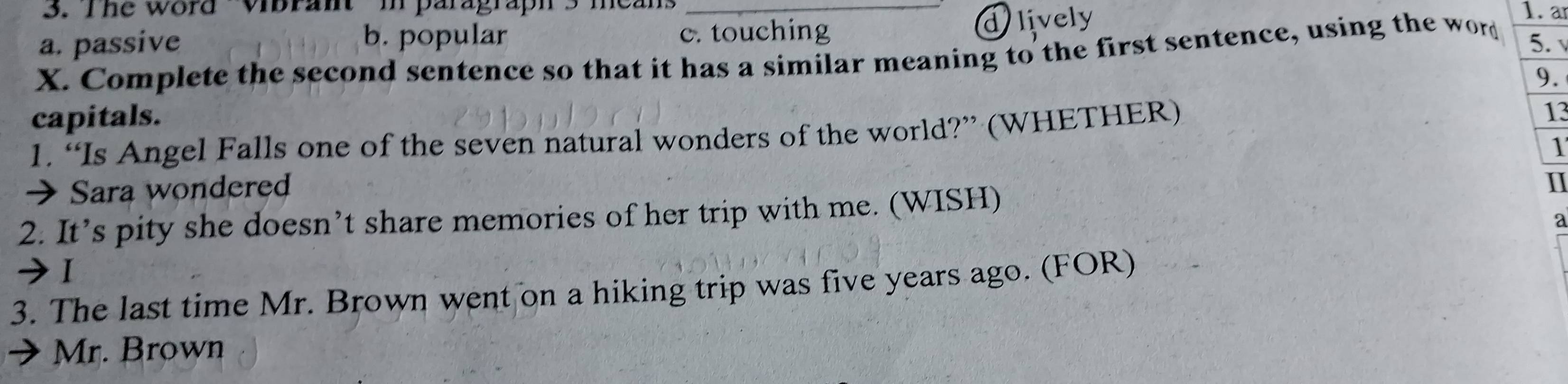 The word Vibrant in paragraph' 3 means_
a. passive b. popular c. touching
dilively
1. a
X. Complete the second sentence so that it has a similar meaning to the first sentence, using the word
5. 
9.
capitals. 13
1. “Is Angel Falls one of the seven natural wonders of the world?” (WHETHER)
 Sara wondered 1
2. It’s pity she doesn’t share memories of her trip with me. (WISH)
II
a
Ⅰ
3. The last time Mr. Brown went on a hiking trip was five years ago. (FOR)
Mr. Brown