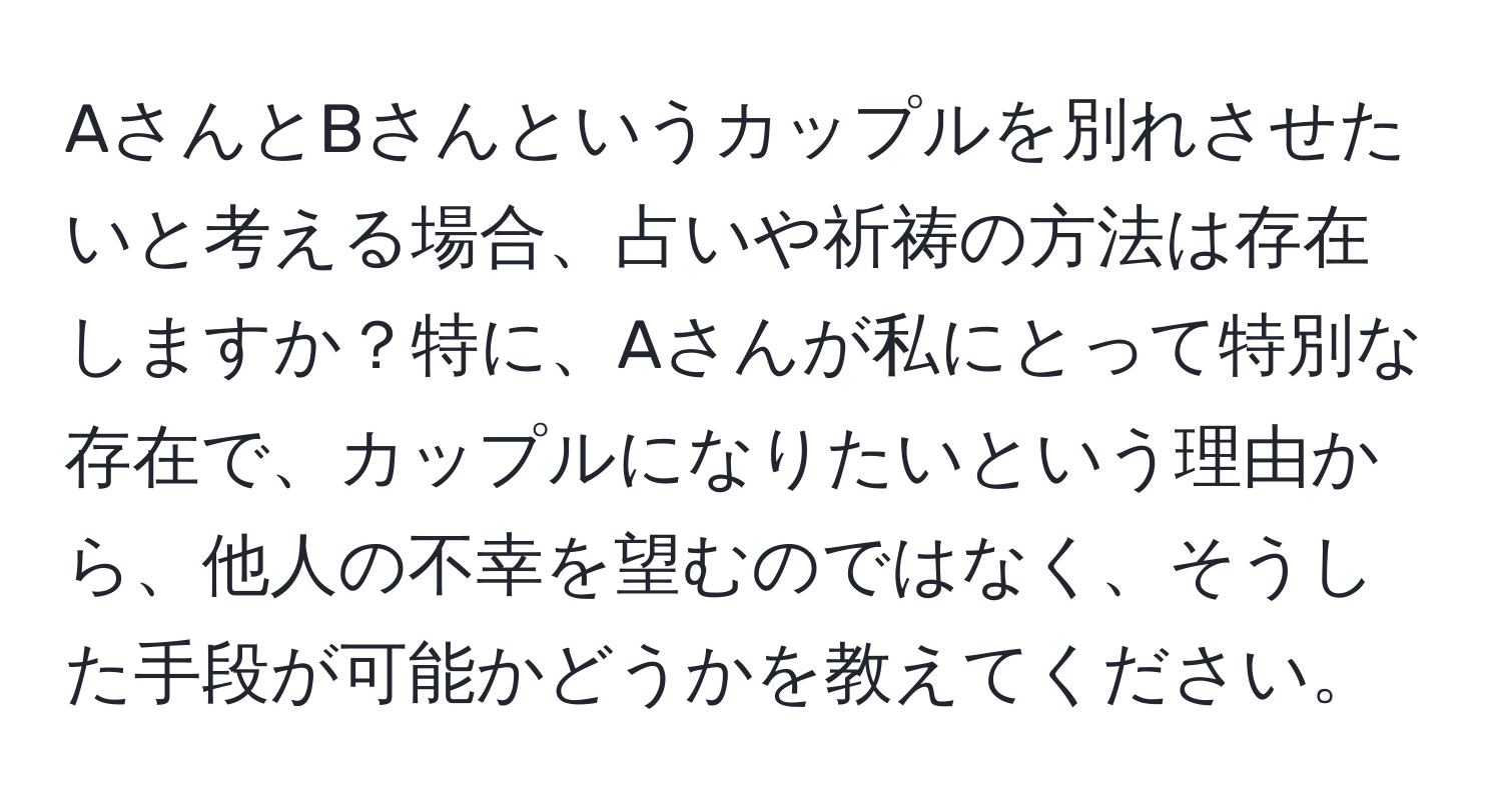 AさんとBさんというカップルを別れさせたいと考える場合、占いや祈祷の方法は存在しますか？特に、Aさんが私にとって特別な存在で、カップルになりたいという理由から、他人の不幸を望むのではなく、そうした手段が可能かどうかを教えてください。