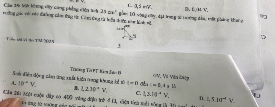 C. 0, 5 mV. D. 0,04 V.
Câu 25: Một khung dây cứng phẳng diện tích 25cm^2 gồm 10 vòng dây, đặt trong từ trường đều, mặt phầng khung

vuông góc với các đường cảm ứng từ. Cảm ứng từ biển thiên như hình vẽ.
Tiền tới kì thi TN 2025 3
Trường THPT Kim Sơn B GV. Vũ Văn Điệp
Suất điện động cảm ứng xuất hiện trong khung kể từ
A. 10^(-4)V. t=0 đến t=0,4sla
B. 1,2.10^(-4)V. C. 1,3.10^(-4)V. D. 1,5.10^(-4)V.

Câu 26: Một cuộn dây có 400 vòng điện trở 4 Ω, diện tích mỗi vòng là 30cm^2
m  ng từ u ông     v