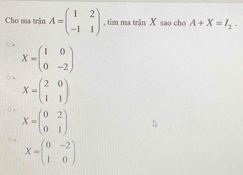 Cho ma trận A=beginpmatrix 1&2 -1&1endpmatrix , tìm ma trận X sao cho A+X=I_2.
a. X=beginpmatrix 1&0 0&-2endpmatrix
b. X=beginpmatrix 2&0 1&1endpmatrix
c. X=beginpmatrix 0&2 0&1endpmatrix
d. X=beginpmatrix 0&-2 1&0endpmatrix