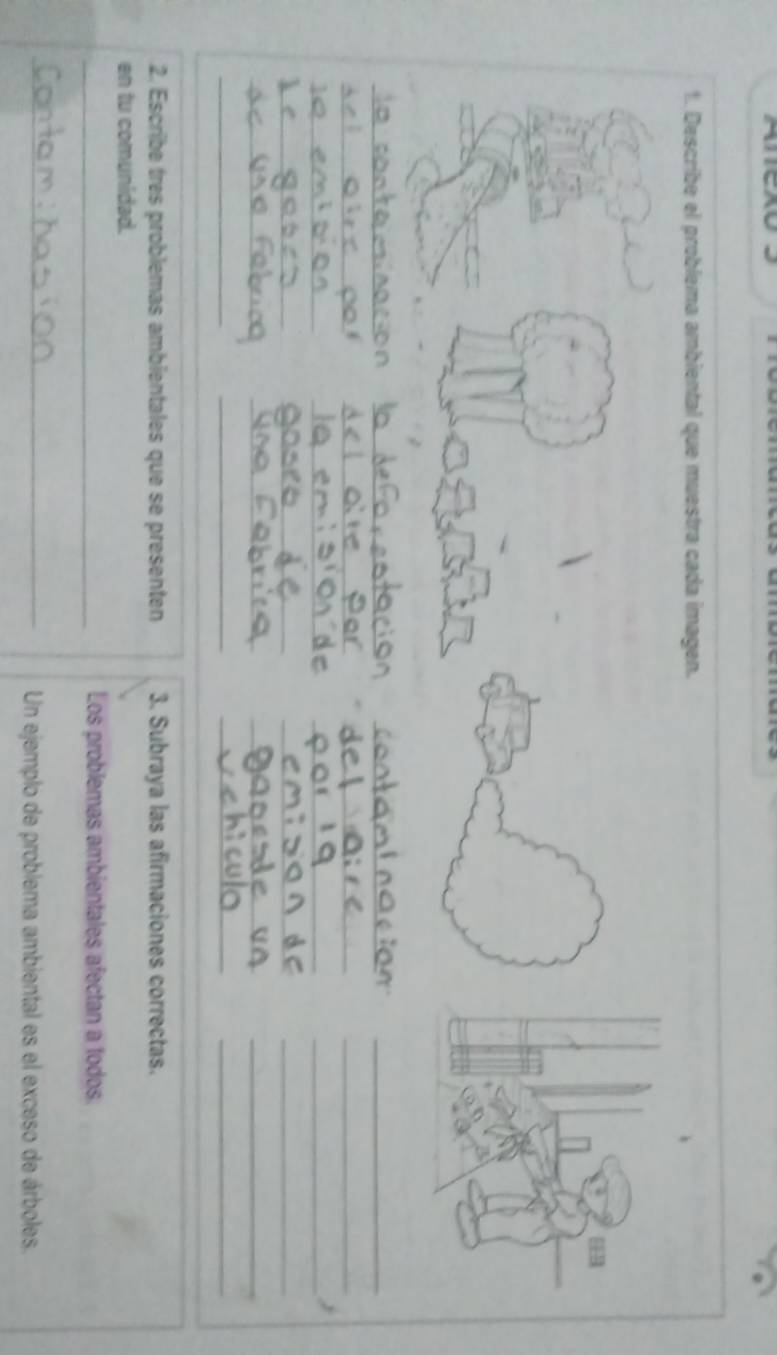 Describe el problema ambiental que muestra cada imagen. 
__ 
__ 
_ 
_ 
__ 
_ 
__ 
_ 
__ 
__ 
_ 
_ 
__ 
__ 
_ 
_ 
2. Escribe très problemas ambientales que se presenten 3. Subraya las afirmaciones correctas. 
en tu comunidad. 
_Los problemas ambientales afectan a todos. 
_ 
Un ejemplo de problema ambiental es el exceso de árboles.