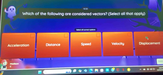 10/26
Which of the following are considered vectors? (Select all that apply)
Select all correct options
Acceleration Distance Speed Velocity Displacement
I
Madison