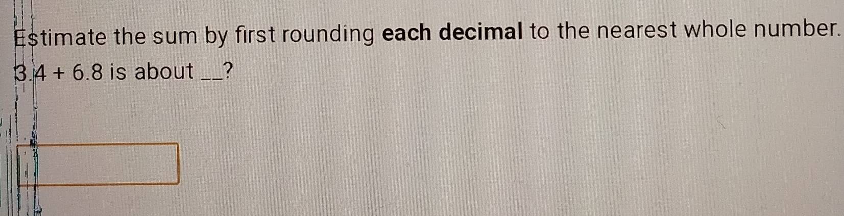 Estimate the sum by first rounding each decimal to the nearest whole number.
3.4+6.8 is about _?