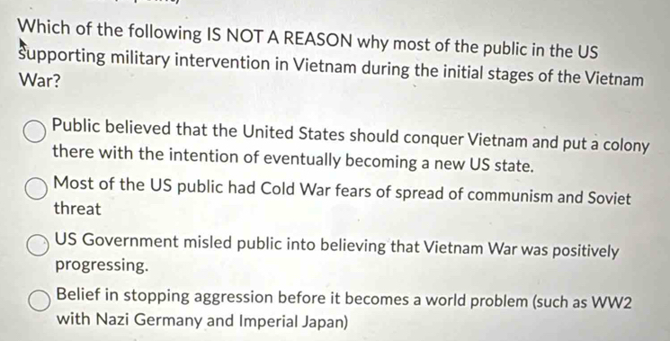 Which of the following IS NOT A REASON why most of the public in the US
supporting military intervention in Vietnam during the initial stages of the Vietnam
War?
Public believed that the United States should conquer Vietnam and put a colony
there with the intention of eventually becoming a new US state.
Most of the US public had Cold War fears of spread of communism and Soviet
threat
US Government misled public into believing that Vietnam War was positively
progressing.
Belief in stopping aggression before it becomes a world problem (such as WW2
with Nazi Germany and Imperial Japan)