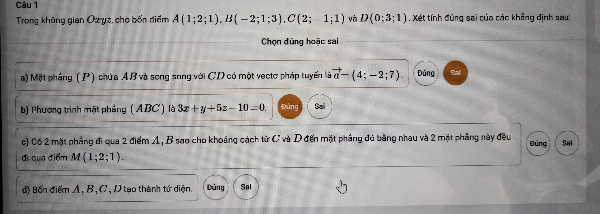 Trong không gian Oxyz, cho bốn điểm A(1;2;1), B(-2;1;3), C(2;-1;1) và D(0;3;1). Xét tính đúng sai của các khẳng định sau: 
Chọn đúng hoặc sai 
a) Mặt phẳng (P) chứa AB và song song với CD có một vectơ pháp tuyến là vector a=(4;-2;7). Đúng Sai 
b) Phương trình mặt phẳng (ABC) là 3x+y+5z-10=0. Đúng Sai 
c) Có 2 mặt phẳng đi qua 2 điểm A, B sao cho khoảng cách từ C và D đến mặt phẳng đó bằng nhau và 2 mặt phẳng này đều 
Đúng Sai 
đi qua điểm M(1;2;1). 
d) Bốn điểm A, B, C, D tạo thành tứ diện. Đúng Sai