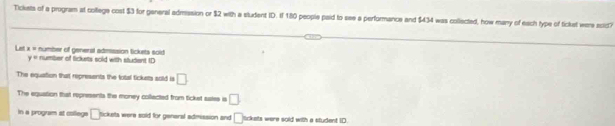 Tickets of a program at college cost $3 for general admission or $2 with a student ID. If 180 people paid to see a performance and $434 was collected, how many of each type of ticket were scid?
Let x = number of general admission tickets soid
y= number of lickets sold with student ID
The equation that represents the total tickets sold is □.
The equation that represents the money collected from ticket sales is □.
in a program at callege □ tickets were sold for general admission and □ tckets were sold with a student ID.