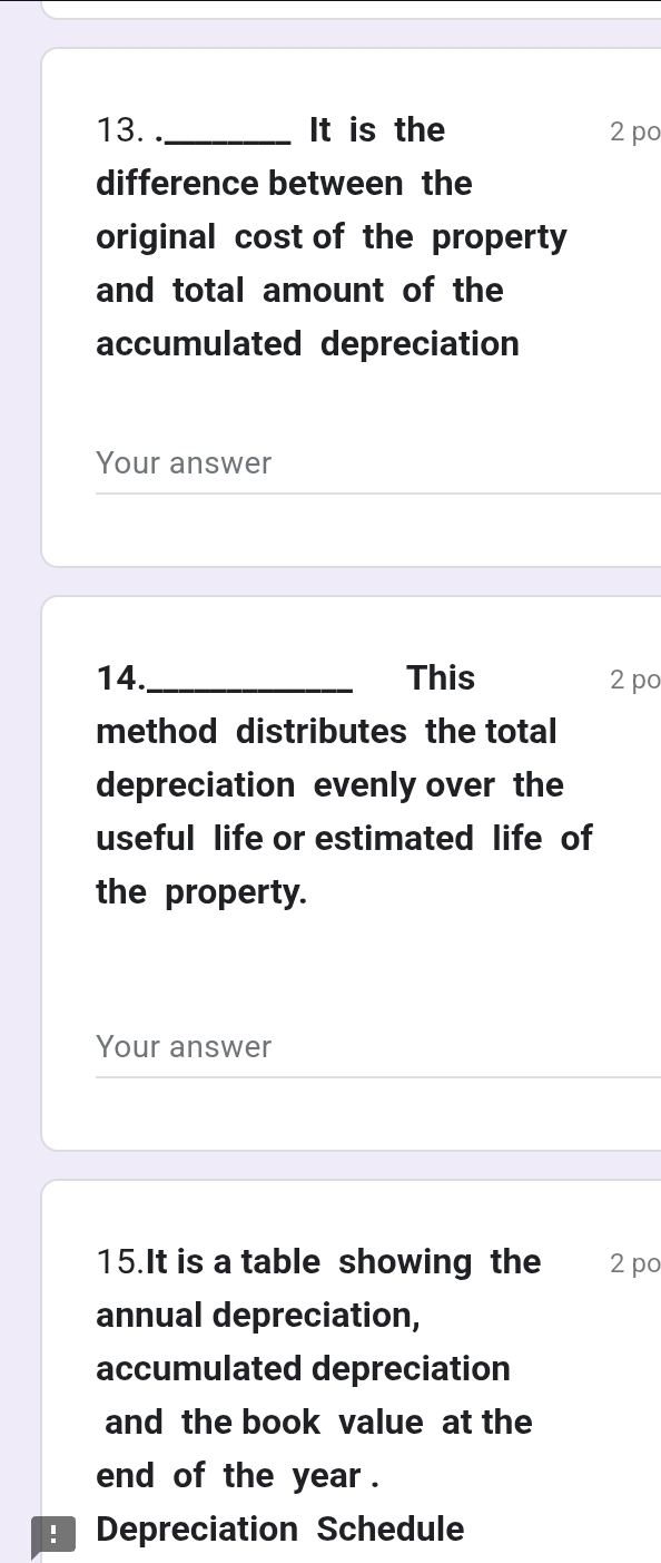 ._ It is the 2 po 
difference between the 
original cost of the property 
and total amount of the 
accumulated depreciation 
Your answer 
14._ This 2 po 
method distributes the total 
depreciation evenly over the 
useful life or estimated life of 
the property. 
Your answer 
15.It is a table showing the 2 po 
annual depreciation, 
accumulated depreciation 
and the book value at the 
end of the year. 
Depreciation Schedule