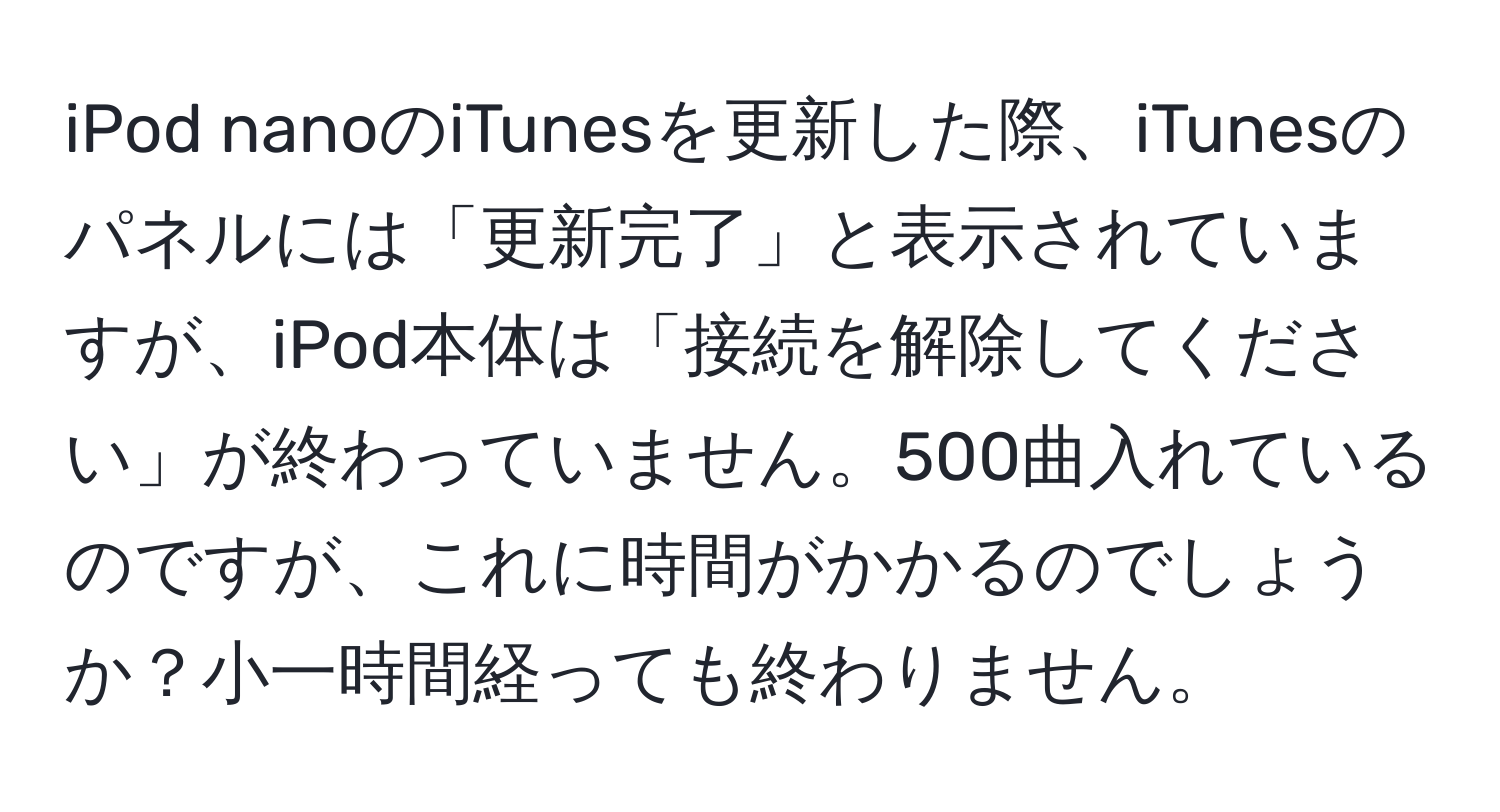 iPod nanoのiTunesを更新した際、iTunesのパネルには「更新完了」と表示されていますが、iPod本体は「接続を解除してください」が終わっていません。500曲入れているのですが、これに時間がかかるのでしょうか？小一時間経っても終わりません。