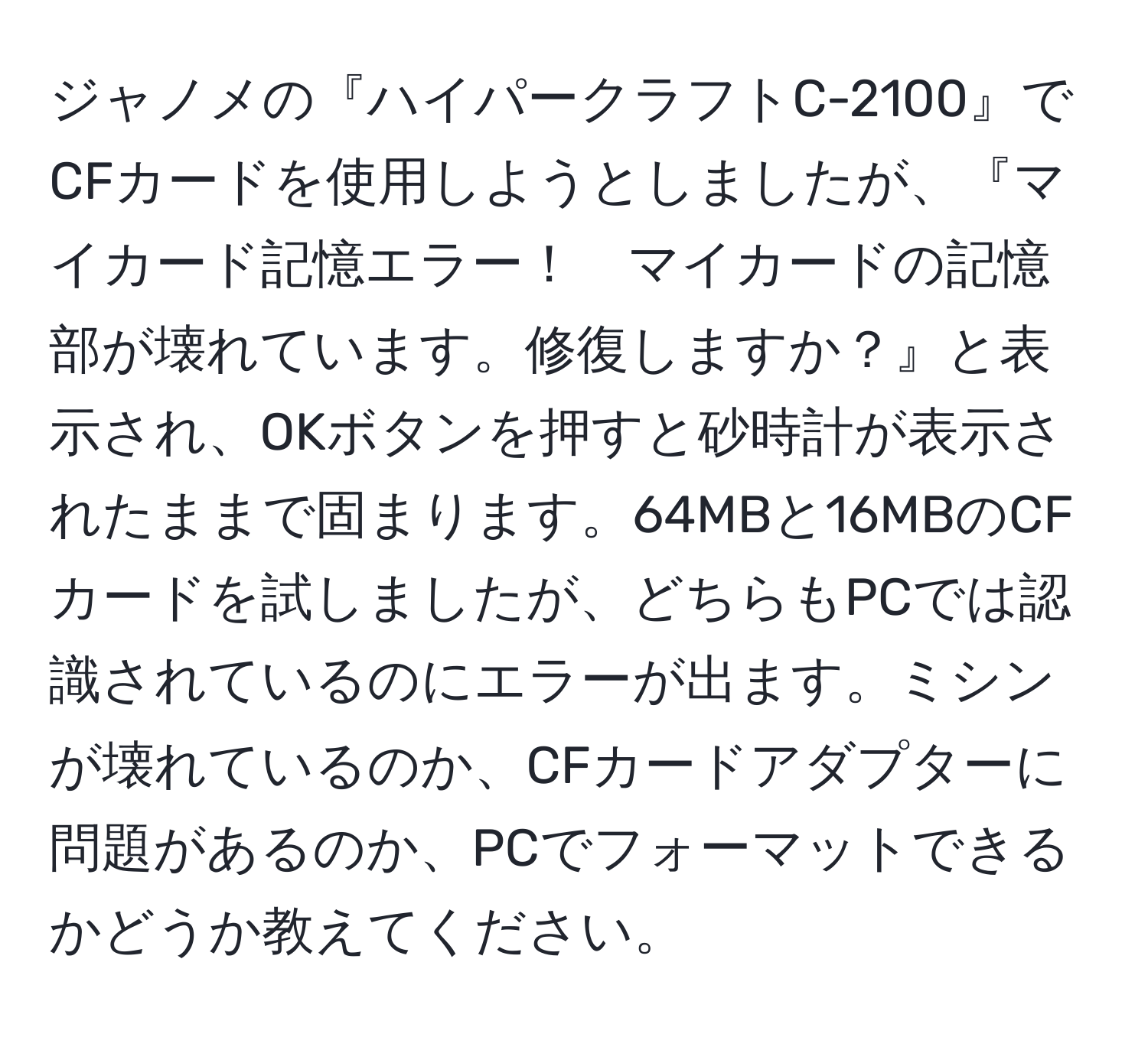 ジャノメの『ハイパークラフトC-2100』でCFカードを使用しようとしましたが、『マイカード記憶エラー！　マイカードの記憶部が壊れています。修復しますか？』と表示され、OKボタンを押すと砂時計が表示されたままで固まります。64MBと16MBのCFカードを試しましたが、どちらもPCでは認識されているのにエラーが出ます。ミシンが壊れているのか、CFカードアダプターに問題があるのか、PCでフォーマットできるかどうか教えてください。