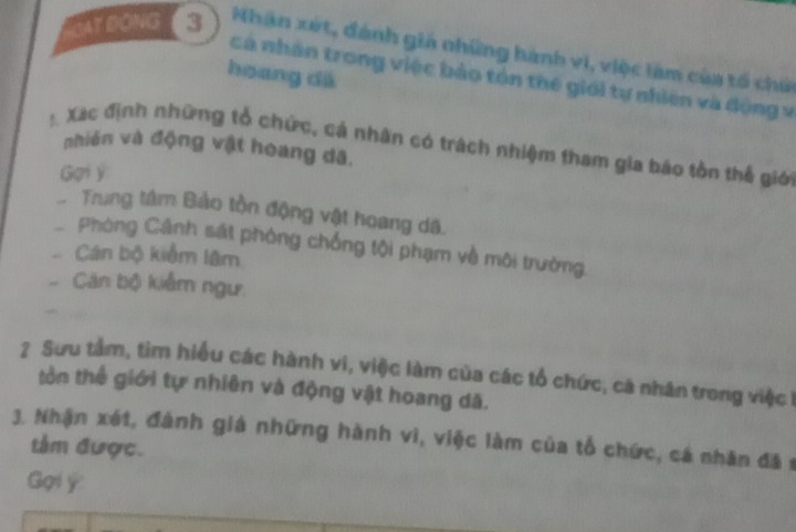 BAT DONG Nhân xét, đánh giả những hành vi, việc làm của tổ chứ 
hoang dá 
cá nhân trong việc bảo tón thế giới tự nhiên và động v 
: Xác định những tổ chức, cá nhân có trách nhiệm tham gia báo tồn thế giớ 
nhiên và động vật hoang dã, 
Gai y 
Trung tâm Bảo tồn động vật hoang dã. 
Phòng Cảnh sát phòng chống tội phạm về môi trường, 
Cán bộ kiểm lâm 
Căn bộ kiểm ngư. 
2 Sưu tâm, tìm hiểu các hành vi, việc làm của các tổ chức, cá nhân trong việc 
tồn thế giới tự nhiên và động vật hoang dã. 
3. Nhận xét, đành giá những hành vì, việc làm của tổ chức, cá nhân đã s 
tâm được. 
Gọi ý