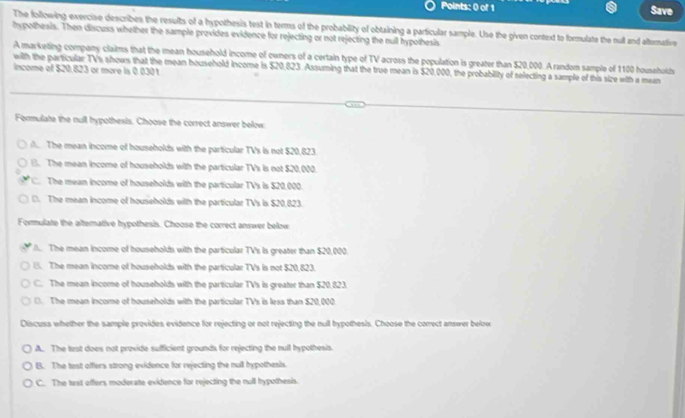 Save
The following exercise describes the results of a hypothesis test in terms of the probability of obtaining a particular sample. Use the given context to formulate the null and alternative
hypothesis. Then discuss whether the sample provides evidence for rejecting or not rejecting the null hypothesis
A marketing company claims that the mean household income of owners of a certain type of TV across the population is greater than $20,000. A random sample of 1100 households
income of $20.823 or more is 0.0301
with the particular TVs shows that the mean household income is $20,823. Assuming that the true mean is $20,000, the probability of selecting a sample of this size with a mean
Formulate the null hypothesis. Choose the correct answer below
A. The mean income of households with the particular TVs is not $20,823.
B. The mean income of households with the particular TVs is not $20,000.
The mean income of households with the particular TVs is $20,000.
D. The mean income of households with the particular TVs is $20,823.
Formulate the altemative hypothesis. Choose the correct answer below
M The mean income of households with the particular TV's is greater than $20,000.
B. The mean income of housebolds with the particular TVs is not $20,823.
C. The mean income of households with the particular TVs is greater than $20,823
(. The mean income of households with the particular TVs is less than $20,000.
Discuss whether the sample provides evidence for rejecting or not rejecting the null hypothesis. Choose the correct answer below
A. The test does not provide sufficient grounds for rejecting the null hypothesis.
B. The test affers strong evidence for rejecting the null hypothesis.
C. The test offers moderate evidence for rejecting the rull hypothesis.