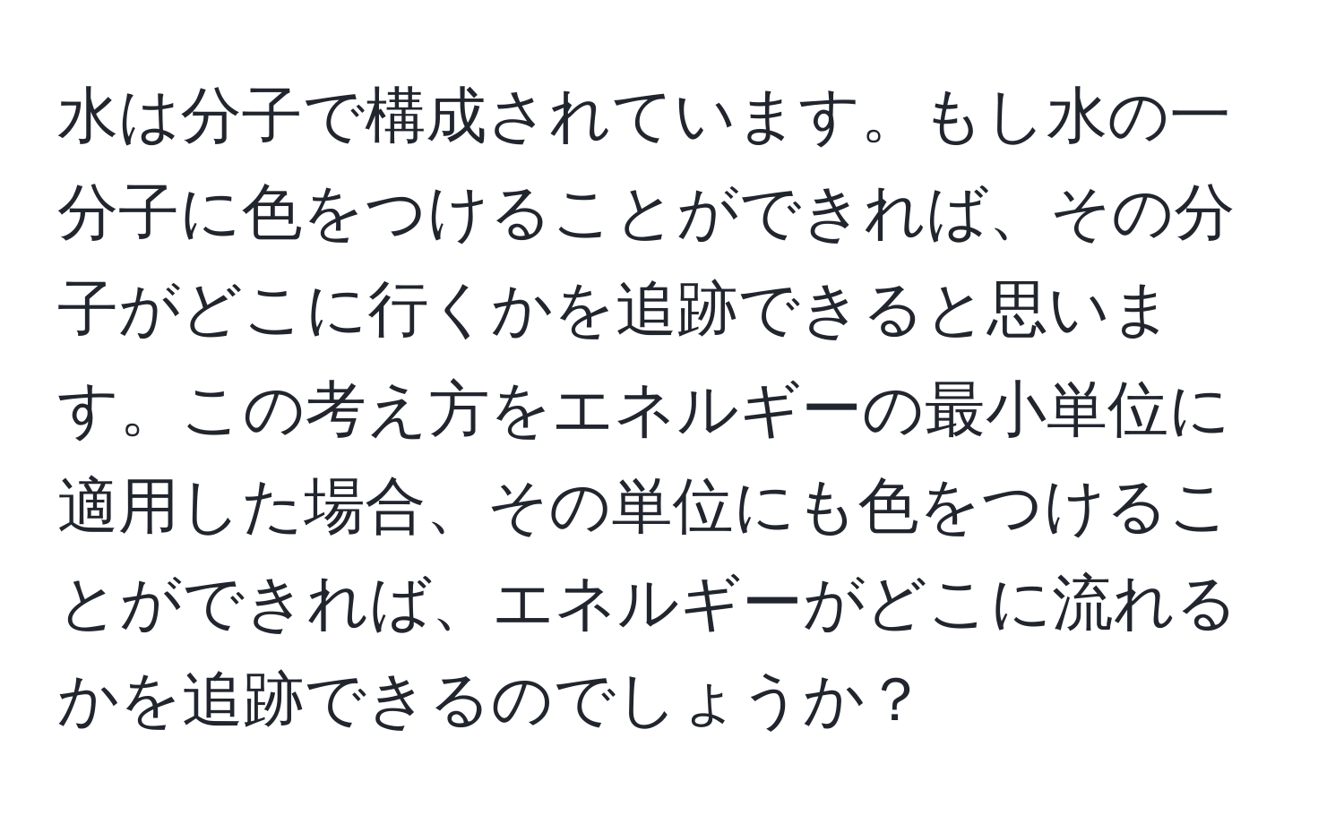 水は分子で構成されています。もし水の一分子に色をつけることができれば、その分子がどこに行くかを追跡できると思います。この考え方をエネルギーの最小単位に適用した場合、その単位にも色をつけることができれば、エネルギーがどこに流れるかを追跡できるのでしょうか？