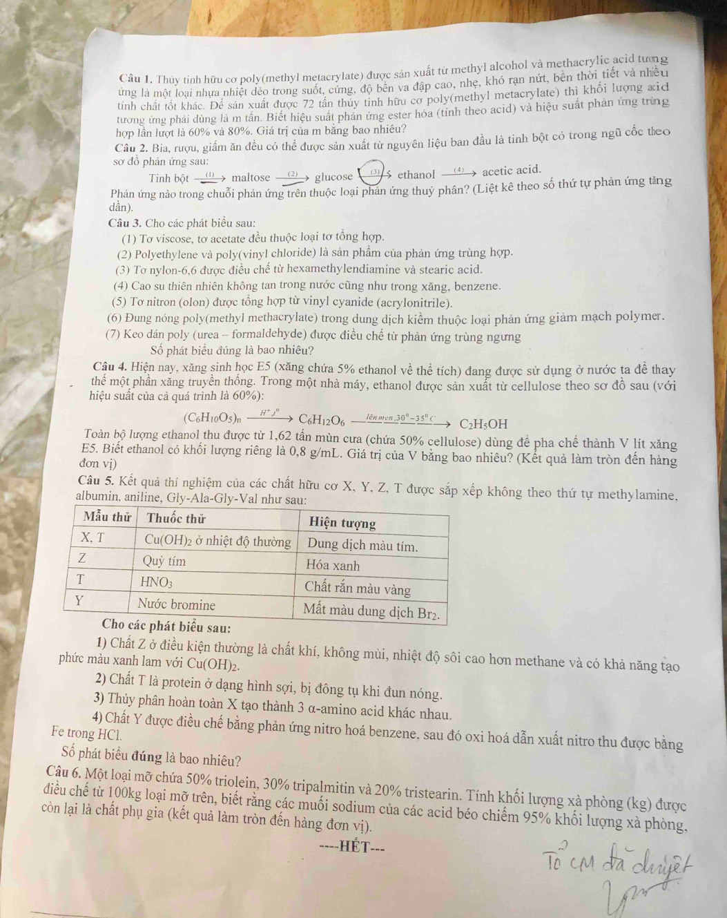 Thủy tinh hữu cơ poly(methyl metacrylate) được sản xuất từ methyl alcohol và methacrylic acid tưng
ứng là một loại nhưa nhiệt đẻo trong suốt, cứng, độ bên va đập cao, nhẹ, khó rạn nứt, bên thời tiết và nhều
tính chất tốt khác. Để sản xuất được 72 tân thủy tinh hữu cơ poly(methyl metacrylate) thì khối lượng xid
tương ứng phải dùng là m tần. Biết hiệu suất phản ứng ester hóa (tỉnh theo acid) và hiệu suất phản ứng trùng
hợp lần lượt là 60% và 80%. Giá trị của m băng bao nhiêu?
Câu 2. Bia, rượu, giấm ăn đều có thể được sản xuất từ nguyên liệu ban đầu là tinh bột có trong ngũ cốc theo
sơ đồ phản ứng sau:
Tinh bột __①_ > maltose __② > glucose _③ 5 ethanol _   acetic acid.
Phản ứng nào trong chuỗi phản ứng trên thuộc loại phản ứng thuỷ phân? (Liệt kê theo số thứ tự phản ứng tăng
dần).
Câu 3. Cho các phát biểu sau:
(1) Tơ viscose, tơ acetate đều thuộc loại tơ tổng hợp.
(2) Polyethylene và poly(vinyl chloride) là sản phẩm của phản ứng trùng hợp.
(3) Tơ nylon-6,6 được điều chế từ hexamethylendiamine và stearic acid.
(4) Cao su thiên nhiên không tan trong nước cũng như trong xăng, benzene.
(5) Tơ nitron (olon) được tổng hợp từ vinyl cyanide (acrylonitrile).
(6) Đung nóng poly(methyl methacrylate) trong dung dịch kiểm thuộc loại phản ứng giảm mạch polymer.
(7) Keo dán poly (urea -- formaldehyde) được điều chế từ phản ứng trùng ngưng
Số phát biểu đúng là bao nhiêu?
Câu 4. Hiện nay, xăng sinh học E5 (xăng chứa 5% ethanol về thể tích) đang được sử dụng ở nước ta để thay
thể một phần xăng truyền thống. Trong một nhà máy, ethanol được sản xuất từ cellulose theo sơ đồ sau (với
hiệu suất của cả quá trình là 60%):
(C_6H_10O_5)_nxrightarrow H^+j^nC_6H_12O_6-frac lenmen,30°-35^nCto C_2H_5OH
Toàn bộ lượng ethanol thu được từ 1,62 tấn mùn cưa (chứa 50% cellulose) dùng để pha chế thành V lít xăng
E5. Biết ethanol có khối lượng riêng là 0,8 g/mL. Giá trị của V bằng bao nhiêu? (Kết quả làm tròn đến hàng
đơn vị)
Câu 5. Kết quả thí nghiệm của các chất hữu cơ X, Y, Z, T được sắp xếp không theo thứ tự methylamine,
albumin, aniline, Gly-Ala-
1) Chất Z ở điều kiện thường là chất khí, không mùi, nhiệt độ sôi cao hơn methane và có khả năng tạo
phức màu xanh lam với Cu(OH)_2.
2) Chất T là protein ở dạng hình sợi, bị đồng tụ khi đun nóng.
3) Thủy phân hoàn toàn X tạo thành 3 α-amino acid khác nhau.
4) Chất Y được điều chế bằng phản ứng nitro hoá benzene, sau đó oxi hoá dẫn xuất nitro thu được bằng
Fe trong HCl.
Số phát biểu đúng là bao nhiêu?
Câu 6. Một loại mỡ chứa 50% triolein, 30% tripalmitin và 20% tristearin. Tính khối lượng xà phòng (kg) được
điều chế từ 100kg loại mỡ trên, biết rằng các muối sodium của các acid béo chiếm 95% khối lượng xà phòng.
còn lại là chất phụ gia (kết quả làm tròn đến hàng đơn vị).
----HÉT --
