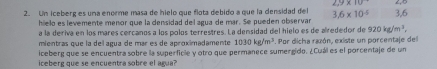 2.9* 10
2. Un iceberg es una enorme masa de hielo que flota debido a que la densidad del 3.6* 10^(-5) 3, 6
hielo es levemente menor que la densidad del agua de mar. Se pueden observar 
a la deriva en los mares cercanos a los polos terrestres. La densidad del hielo es de alrededor de 920kg/m^3, 
mientras que la del agua de már es de aproximadamente 1030kg/m^3. Por dicha razón, existe un porcentaje del 
iceberg que se encuentra sobre la superficle y otro que permanece sumergido. ¿Cuál es el porcentaje de un 
iceberg que se encuentra sobre el agua?