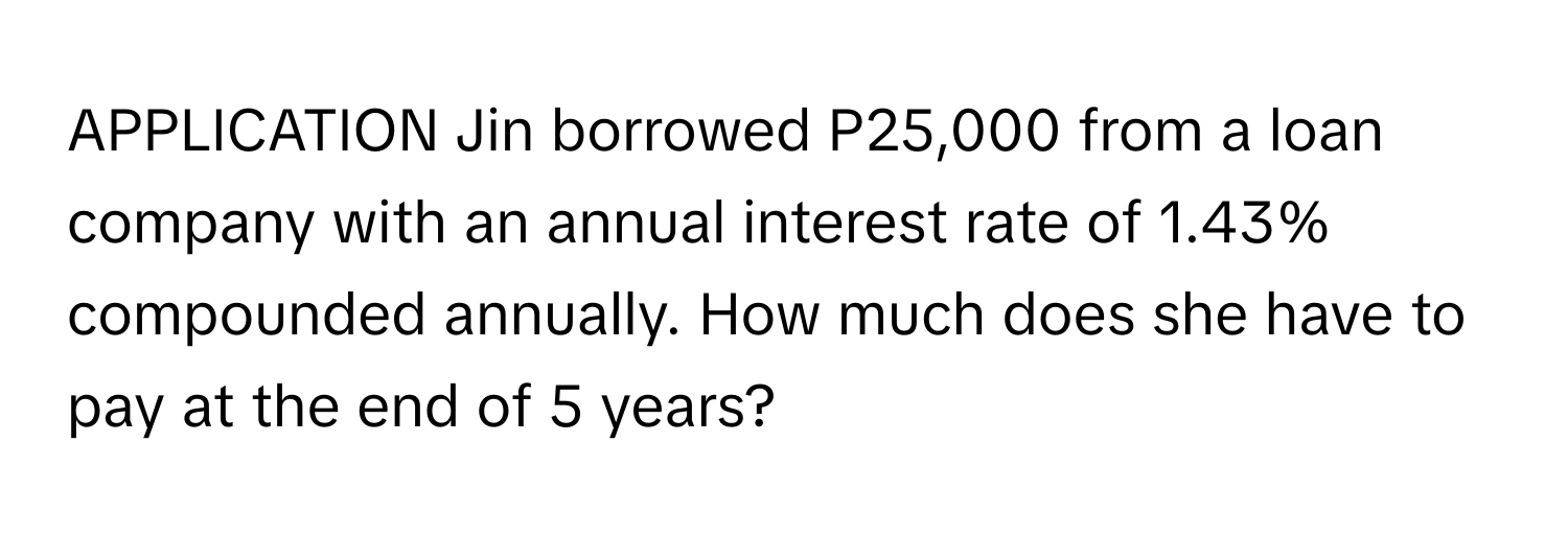 APPLICATION Jin borrowed P25,000 from a loan company with an annual interest rate of 1.43% compounded annually. How much does she have to pay at the end of 5 years?