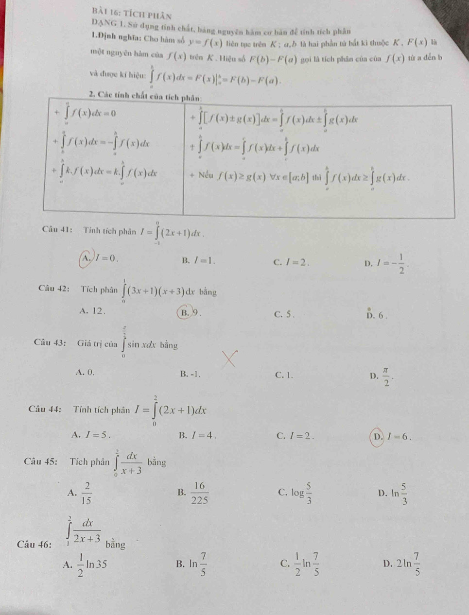 tích phân
DANG 1. Sử dụng tính chất, bảng nguyên hàm cơ bản để tính tích phân
1.Định nghĩa: Cho hàm số y=f(x) liên tục trên K ; α,b là hai phần tử bắt kì thuộc K . F(x) lù
một nguyên hàm của f(x) trên K .Hiệu số F(b)-F(a) gọi là tích phân của của f(x) từ a dền b
và được kí hiệu: ∈tlimits _a^(bf(x)dx=F(x)|_a^b=F(b)-F(a).
Câu 41: Tính tích phân I=∈tlimits _-^0(2x+1)dx.
A. I=0. I=1. C. I=2. D. I=-frac 1)2.
B.
Câu 42: Tích phân ∈tlimits _0^(1(3x+1)(x+3)dx. bằng
A. 12. B. 9 . C. 5 . D. 6 .
Câu 43: Giá trị của ∈tlimits _0^(frac π)2)sin xdx bằng
A. 0, B. -1. C. 1. D.  π /2 .
Câu 44: Tính tích phân I=∈tlimits _0^(2(2x+1)dx
A. I=5. B. I=4. C. I=2. D. I=6.
Câu 45: Tích phân ∈tlimits _0^2frac dx)x+3 bằng
C.
A.  2/15   16/225  log  5/3  D. ln  5/3 
B.
∈tlimits _1^(2frac dx)2x+3
Câu 46: bằng
A.  1/2 ln 35 ln  7/5  C.  1/2 ln  7/5  D. 2ln  7/5 
B.