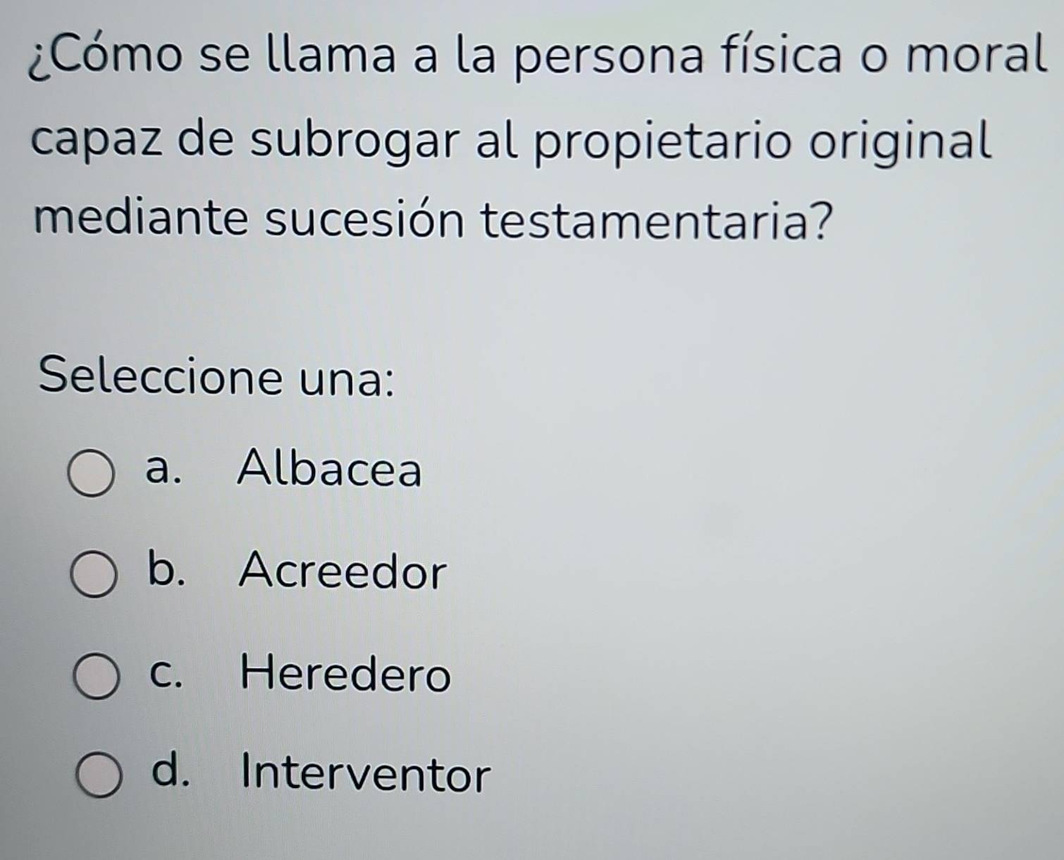 ¿Cómo se llama a la persona física o moral
capaz de subrogar al propietario original
mediante sucesión testamentaria?
Seleccione una:
a. Albacea
b. Acreedor
c. Heredero
d. Interventor