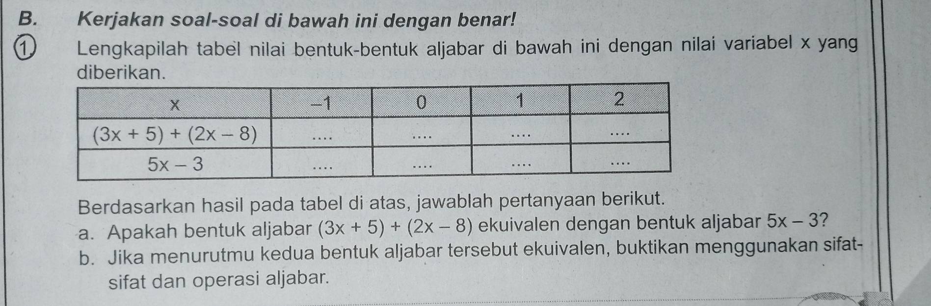 Kerjakan soal-soal di bawah ini dengan benar!
① Lengkapilah tabel nilai bentuk-bentuk aljabar di bawah ini dengan nilai variabel x yang
diberikan.
Berdasarkan hasil pada tabel di atas, jawablah pertanyaan berikut.
a. Apakah bentuk aljabar (3x+5)+(2x-8) ekuivalen dengan bentuk aljabar 5x-3 2
b. Jika menurutmu kedua bentuk aljabar tersebut ekuivalen, buktikan menggunakan sifat-
sifat dan operasi aljabar.