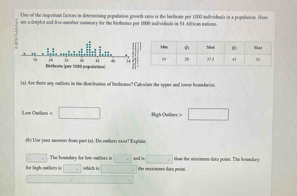 One of the important factors in determining population growth rates is the birthrate per 1000 individuals in a population. Here 
are a dotplot and five-number summary for the birthrates per 1000 individuals in 54 African nations. 
(a) Are there any outliers in the distribution of birthrates? Calculate the upper and lower boundaries. 
Low Outliers < <tex>□ High Outliers > □ 
(b) Use your answers from part (a). Do outliers exist? Explain. 
□ . The boundary for low outliers is □° and is □ than the minimum data point. The boundary 
for high outliers is □ - which is |||□ the maximum data point.