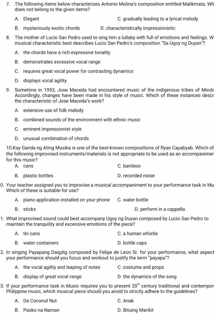 The following items below characterizes Antonio Molina’s composition entitled Malikmata. Wh
does not belong to the given items?
A. Elegant C. gradually leading to a lyrical melody
B. mysteriously exotic chords D. characteristically impressionistic
8. The mother of Lucio San Pedro used to sing him a lullaby with full of emotions and feelings. W
musical characteristic best describes Lucio San Pedro’s composition “'Sa Ugoy ng Duyan”?
A. the chords have a rich expressive tonality
B. demonstrates excessive vocal range
C. requires great vocal power for contrasting dynamics
D. displays vocal agility
9. Sometime in 1953, Jose Maceda had encountered music of the indigenous tribes of Mindo
Accordingly, changes have been made in his style of music. Which of these instances descr
the characteristic of Jose Maceda's work?
A. extensive use of folk melody
B. combined sounds of the environment with ethnic music
C. eminent impressionist style
D. unusual combination of chords
10.Kay Ganda ng Ating Musika is one of the best-known compositions of Ryan Cayabyab. Which of
the following improvised instruments/materials is not appropriate to be used as an accompanimer
for this music?
A. cans C. bamboo
B. plastic bottles D. recorded noise
0. Your teacher assigned you to improvise a musical accompaniment to your performance task in Mu
Which of these is suitable for use?
A. piano application installed on your phone C. water bottle
B. sticks D. perform in a cappella
1. What improvised sound could best accompany Ugoy ng Duyan composed by Lucio San Pedro to
maintain the tranquility and excessive emotions of the piece?
A. tin cans C. a human whistle
B. water containers D. bottle caps
2. In singing Payapang Daigdig composed by Felipe de Leon Sr. for your performance, what aspect
your performance should you focus and workout to justify the term ''payapa”'?
A. the vocal agility and leaping of notes C. costume and props
B. display of great vocal range D. the dynamics of the song
3. If your performance task in Music requires you to present 20^(th) century traditional and contempor
Philippine music, which musical piece should you avoid to strictly adhere to the guidelines?
A. Da Coconut Nut C. Anak
B. Pasko na Naman D. Bituing Marikit