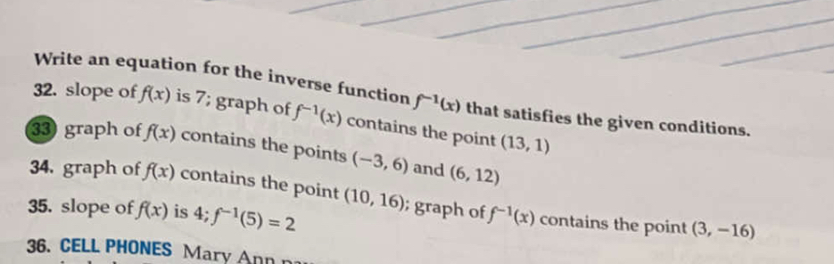 Write an equation for the inverse function f^(-1)(x) that satisfies the given conditions. 
32. slope of f(x) is 7; graph of f^(-1)(x) contains the point (13,1)
33 graph of f(x) contains the points (-3,6) and (6,12)
34. graph o f(x) contains the point (10,16); graph of f^(-1)(x) contains the point 
35. slope of f(x) is 4; f^(-1)(5)=2
(3,-16)
36. CELL PHONES Mary Ann