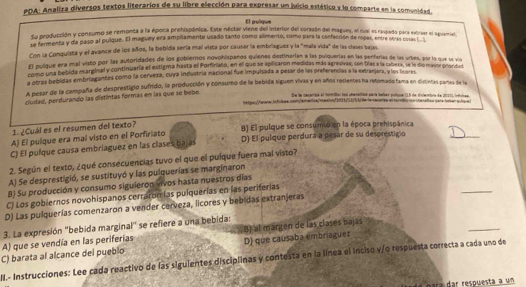 PDA: Analiza diversos textos literarios de su libre elección para expresar un juicio estético y lo comparte en la comunidad.
El pulque
Su producción y consumo se remonta a la época prehispónica. Este néctar viene del interior del coraaón del magam, el cual es raspado para extraer el aguanie
se fermenta y da paso al pulque. El maguey era ampllamente usado tanto como alimento, como para la confección de ropas, entre otras corsas l
Con la Conquista y el avance de los años, la bebida sería mal vista por causar la embriaguez y la "mala vida" de las clases bajas,
El pulique era mal visto por las autoridades de los gobiemos novohispaños quienes destinarían a las pulquerías en las penferias de las urbes, por la que se vis
fomo una bebida marginal y continiuaría el estigma hasta el Porfinato, en el que se aplicaron medidas más agresivas; con Días a la cabera, se le dio masor prorita
a otras bebidas embriagantes como la cerveza, cuya industría nacional fue impulsada a pesar de las preferencias a la extranjera, y los lrores
A pesar de la campaña de desprestigió sufrido, la producción y consumo de la bebida siguen vivas y en años recientes ha retomadofama en disintas partas de la
cludad, perdurando las distintas formás en las que se bebe.
Se la cecartioa el morisiios los utenatios para teler endtue (15 de diclembra de 2021), intoicea
tatgor:Varara infolme con/amarica/rmaion/C00H53k) de le-cacorios el turniin iondanation pera iobar pulqe
_
1. ¿Cuál es el resumen del texto?
A) El pulque era mal visto en el Porfiriato B) El pulque se consumio en la época prehispánica
C) El pulque causa embriaguez en las clases bajas D) El púlque perdura a pesar de su desprestigio
2. Según el texto, ¿qué consecuencias tuvo el que el pulque fuera mal visto?
_
A) Se desprestigió, se sustituyó y las pulquerías se marginaron
8) Su producción y consumo siguieron vivos hasta nuestros días
C) Los gobiernos novohispanos cerraromías pulquerías en las periferías
D) Las pulquerías comenzaron a vender cerveza, licores y bebidas extranjeras
_
3. La expresión "bebida marginal" se refiere a una bebida:
C) barata al alcance del pueblo D) que caúsaba embriaguez 8) al margén de las clasés bajas
A) que se vendía en las periferias
W.- Instrucciones: Lee cada reactivo de las siguientes disciplinas y contesta en la línea el inciso y/o respuesta correcta a cada uno de
para dar respuesta a un