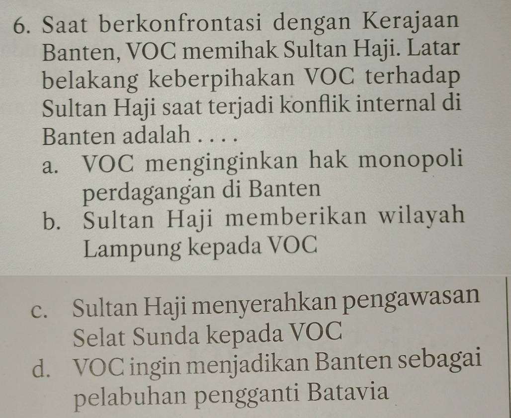 Saat berkonfrontasi dengan Kerajaan
Banten, VOC memihak Sultan Haji. Latar
belakang keberpihakan VOC terhadap
Sultan Haji saat terjadi konflik internal di
Banten adalah . . . .
a. VOC menginginkan hak monopoli
perdagangan di Banten
b. Sultan Haji memberikan wilayah
Lampung kepada VOC
c. Sultan Haji menyerahkan pengawasan
Selat Sunda kepada VOC
d. VOC ingin menjadikan Banten sebagai
pelabuhan pengganti Batavia