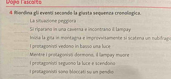 Dopo lascolto 
4 Riordina gli eventi secondo la giusta sequenza cronologica. 
_La situazione peggiora 
_Si riparano in una caverna e incontrano il lampay 
_Inizia la gita in montagna e improvvisamente si scatena un nubifragic 
_ 
I protagonisti vedono in basso una luce 
_Mentre i protagonisti dormono, il lampay muore 
_ 
I protagonisti seguono la luce e scendono 
_I protagonisti sono bloccati su un pendio