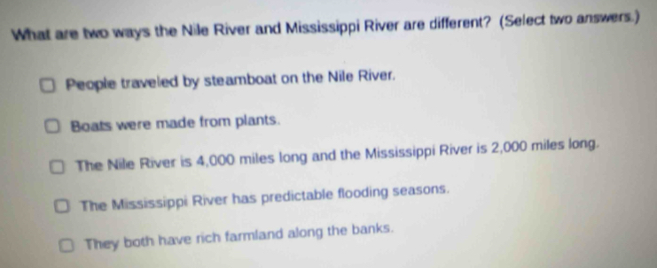 What are two ways the Nile River and Mississippi River are different? (Select two answers.)
People traveled by steamboat on the Nile River.
Boats were made from plants.
The Nile River is 4,000 miles long and the Mississippi River is 2,000 miles long.
The Mississippi River has predictable flooding seasons.
They both have rich farmland along the banks.