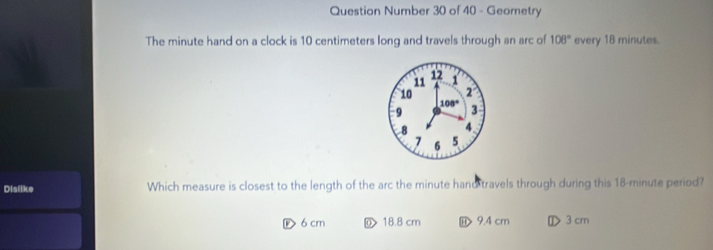 Question Number 30 of 40 - Geometry
The minute hand on a clock is 10 centimeters long and travels through an arc of 108° every 18 minutes.
12
11 1
10 2
08°
9 3
8 4
7 6 5
Dislike Which measure is closest to the length of the arc the minute hand travels through during this 18-minute period?
P 6 cm ⑩ 18.8 cm ⑪> 9.4 cm ① 3 cm