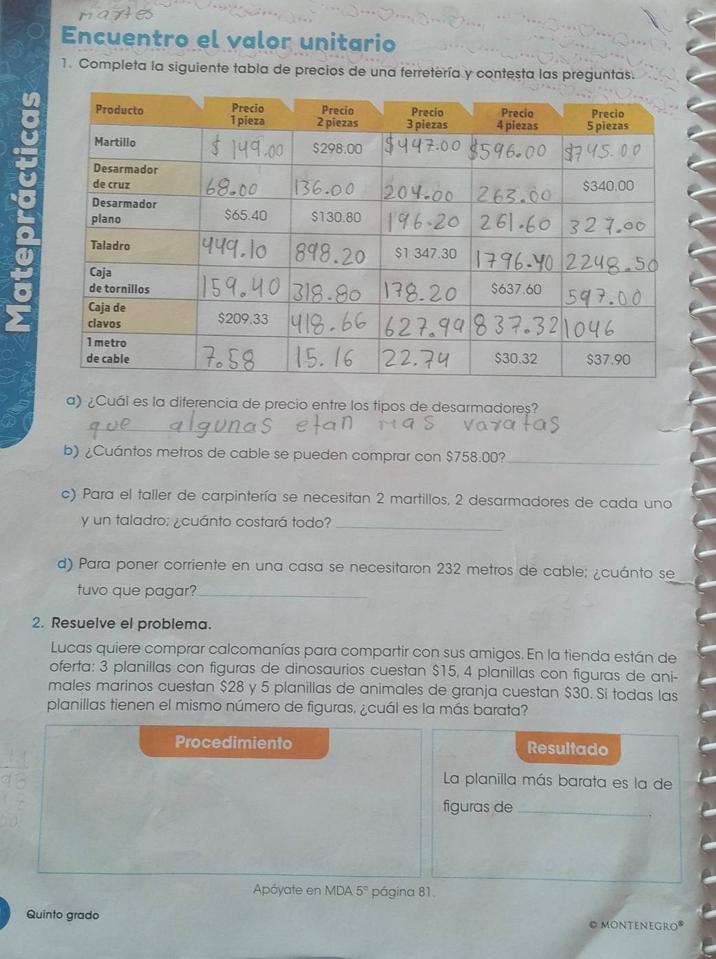 Encuentro el valor unitario 
1. Completa la siguiente tabla de precios de una ferretería y contesta las preguntas. 
a) ¿Cuál es la diferencia de precio entre los tipos de desarmadoreș? 
_ 
b) ¿Cuántos metros de cable se pueden comprar con $758.00?_ 
c) Para el taller de carpintería se necesitan 2 martillos, 2 desarmadores de cada uno 
y un taladro; ¿cuánto costará todo?_ 
d) Para poner corriente en una casa se necesitaron 232 metros de cable; ¿cuánto se 
tuvo que pagar?_ 
2. Resuelve el problema. 
Lucas quiere comprar calcomanías para compartir con sus amigos. En la tienda están de 
oferta: 3 planillas con figuras de dinosaurios cuestan $15, 4 planillas con figuras de ani- 
males marinos cuestan $28 y 5 planillas de animales de granja cuestan $30. Si todas las 
planillas tienen el mismo número de figuras, ¿cuál es la más barata? 
Procedimiento Resultado 
La planilla más barata es la de 
figuras de_ 
Apóyate en MDA 5° página 81. 
Quinto grado © MONTeNeGro®