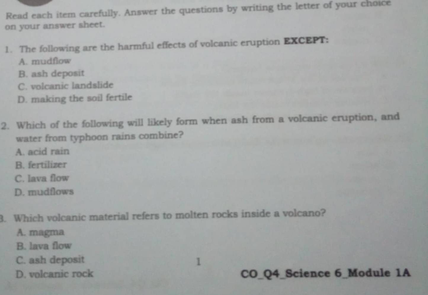 Read each item carefully. Answer the questions by writing the letter of your choice
on your answer sheet.
1. The following are the harmful effects of volcanic eruption EXCEPT:
A. mudflow
B. ash deposit
C. volcanic landslide
D. making the soil fertile
2. Which of the following will likely form when ash from a volcanic eruption, and
water from typhoon rains combine?
A. acid rain
B. fertilizer
C. lava flow
D. mudflows
3. Which volcanic material refers to molten rocks inside a volcano?
A. magma
B. lava flow
C. ash deposit 1
D. volcanic rock CO_Q4_Science 6_Module 1A