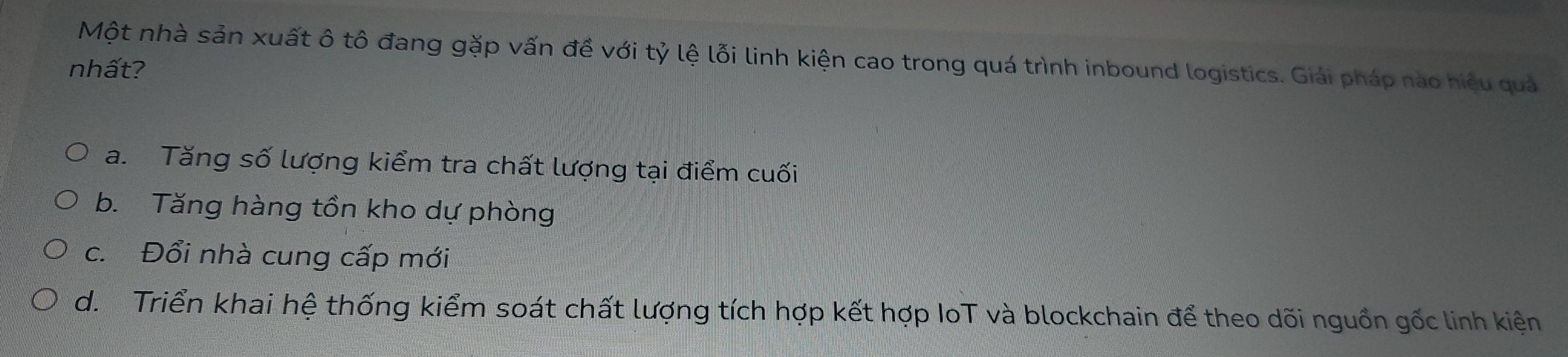 Một nhà sản xuất ô tô đang gặp vấn đề với tỷ lệ lỗi linh kiện cao trong quá trình inbound logistics. Giải pháp nào hiệu quả
nhất?
a. Tăng số lượng kiểm tra chất lượng tại điểm cuối
b. Tăng hàng tồn kho dự phòng
c. Đổi nhà cung cấp mới
d. Triển khai hệ thống kiểm soát chất lượng tích hợp kết hợp IoT và blockchain để theo dõi nguồn gốc linh kiện