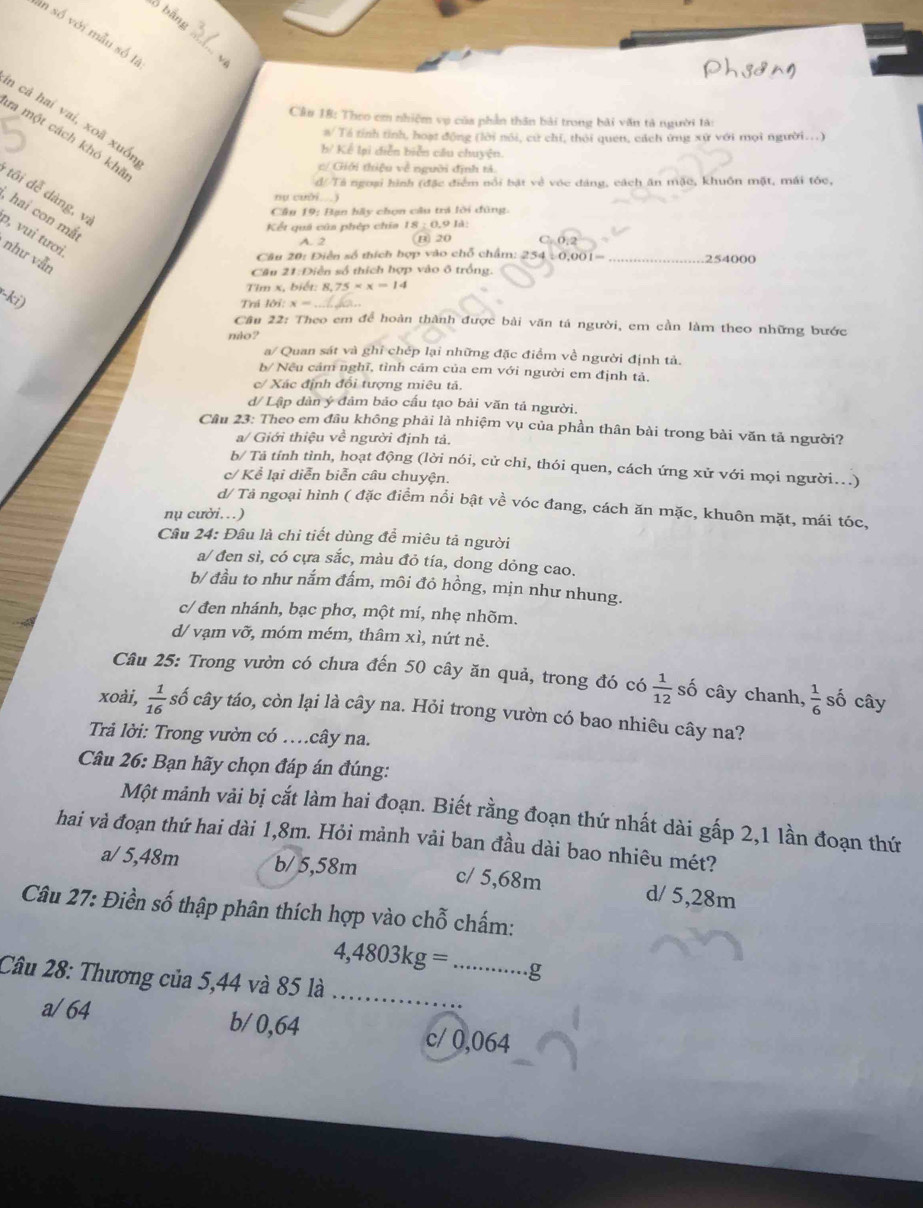 bồ bằng
_
in số với mẫu số là
Cầu 18: Theo em nhiệm vụ của phần thân bài trong bài văn tả người tà:
n cả hai vai, xoã xuốn
a/ Tá tính tỉnh, hoạt động (lời nói, cử chi, thời quen, cách ứng xứ với mọi người...)
ra một cách khó kha
b/ Kể lại diễn biển câu chuyện.
c/ Giới thiệu về người định tả
đ//Tả ngoại hình (đặc điểm nổi bật vẻ vóc đáng, cách ăn mặc, khuôn mặt, mái tóc,
tôi dễ dàng, vị
nụ cuời
Câu 19: Bạn hầy chọn câu tri lới đùng.
, hai con mắ
Kết quả của phép chía IN:0.91
ɔ, vui tươi,
A. 2 B) 20
như vẫn
Câu 20: Điễn số thích hợp vào chỗ chẩm: 254 0.001= 254000
Cầu 21:Diễn số thích hợp vào ô trống.
Tim x, biết: 8, 75* x=14
(-ki)
Trá h bi:x= _
Câu 22: Theo em để hoàn thành được bài văn tả người, em cần làm theo những bước
mio?
θ^ * Quan sát và ghỉ chép lại những đặc điểm về người định tả.
b/ Nếu cảm nghĩ, tình cảm của em với người em định tả.
c/ Xác định đối tượng miêu tả.
d/ Lập dàn ý đảm bảo cấu tạo bài văn tả người.
Câu 23: Theo em đầu không phải là nhiệm vụ của phần thân bài trong bài văn tả người?
a/ Giới thiệu về người định tả.
b/ Tả tỉnh tình, hoạt động (lời nói, cử chỉ, thói quen, cách ứng xử với mọi người...)
c/ Kể lại diễn biễn câu chuyện.
d/ Tả ngoại hình ( đặc điểm nổi bật về vóc đang, cách ăn mặc, khuôn mặt, mái tóc,
nụ cười.)
Câu 24: Đâu là chi tiết dùng để miêu tả người
a/ đen sì, có cựa sắc, màu đỏ tía, dong dỏng cao.
b/ đầu to như nắm đấm, môi đỏ hồng, mịn như nhung.
c/ đen nhánh, bạc phơ, một mí, nhẹ nhõm.
d/ vạm vỡ, móm mém, thâm xì, nứt ndot e.
Câu 25: Trong vườn có chưa đến 50 cây ăn quả, trong đó có  1/12  số cây chanh,  1/6  số cây
xoài,  1/16  số cây táo, còn lại là cây na. Hỏi trong vườn có bao nhiêu cây na?
Trả lời: Trong vườn có …cây na.
Câu 26: Bạn hãy chọn đáp án đúng:
Một mảnh vải bị cắt làm hai đoạn. Biết rằng đoạn thứ nhất dài gấp 2,1 lần đoạn thứ
hai và đoạn thứ hai dài 1,8m. Hỏi mảnh vải ban đầu dài bao nhiêu mét?
a/ 5,48m b/ 5,58m c/ 5,68m d/ 5,28m
Câu 27: Điền số thập phân thích hợp vào chỗ chấm:
__ 4,4803kg=...g
Câu 28: Thương của 5,44 và 85 là_
a/64 b/ 0,64 c/ 0,064