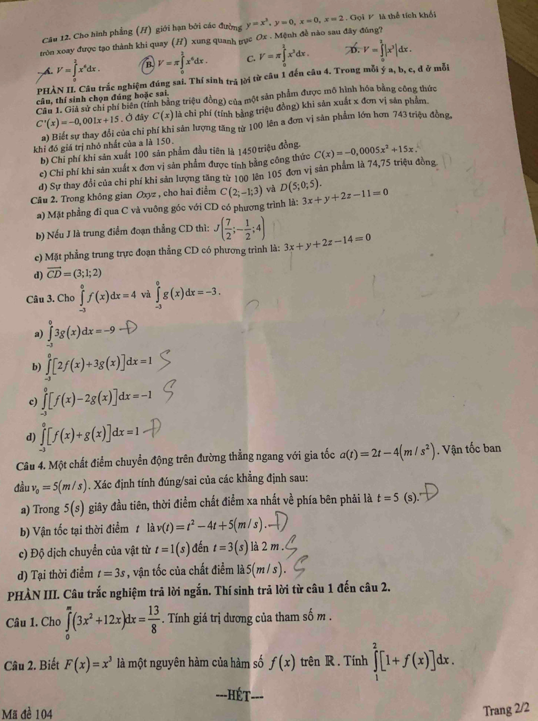 Cho hình phẳng (H) giới hạn bởi các đường y=x^3,y=0,x=0,x=2. Gọi V là thể tích khối
tròn xoay được tạo thành khi quay (H) xung quanh trục Ox . Mệnh đề nào sau đây đúng?
- A. V=∈t _a^(2x^6)dx. B V=π ∈tlimits _0^(2x^6)dx. C. V=π ∈tlimits _0^(2x^3)dx. D. V=∈tlimits _0^(2|x^3)|dx.
PHÀN II. Câu trắc nghiệm đúng sai. Thí sinh trả lời từ câu 1 đến câu 4. Trong mỗi ý a, b, c, d ở mỗi
câu, thí sinh chọn đúng hoặc sai.
Câu 1. Giả sử chi phí biên (tính bằng triệu đồng) của một sản phẩm được mô hình hóa bằng công thức
C'(x)=-0,001x+15. Ở đây C(x) là chi phí (tính bằng triệu đồng) khi sản xuất x đơn vị sản phẩm.
a) Biết sự thay đổi của chi phí khi sản lượng tăng từ 100 lên a đơn vị sản phẩm lớn hơn 743 triệu đồng,
khi đó giá trị nhỏ nhất của a là 150.
b) Chi phí khi sản xuất 100 sản phẩm đầu tiên là 1450 triệu đồng.
c) Chi phí khi sản xuất x đơn vị sản phẩm được tính bằng công thức C(x)=-0,0005x^2+15x.
d) Sự thay đồi của chi phí khi sản lượng tăng từ 100 lên 105 đơn vị sản phẩm là 74,75 triệu đồng
Câu 2. Trong không gian Oxyz , cho hai điểm C(2;-1;3) và D(5;0;5).
a) Mặt phẳng đi qua C và vuông góc với CD có phương trình là: 3x+y+2z-11=0
b) Nếu J là trung điểm đoạn thẳng CD thì: J( 7/2 ;- 1/2 ;4)
c) Mặt phẳng trung trực đoạn thẳng CD có phương trình là: 3x+y+2z-14=0
d) vector CD=(3;1;2)
Câu 3. Cho ∈tlimits _(-3)^0f(x)dx=4 và ∈tlimits _(-3)^0g(x)dx=-3.
a) ∈tlimits _(-3)^03g(x)dx=-9
b) ∈tlimits _(-1)^0[2f(x)+3g(x)]dx=1
c) ∈tlimits _(-3)^0[f(x)-2g(x)]dx=-1
d) ∈tlimits _(-3)^0[f(x)+g(x)]dx=1
Câu 4. Một chất điểm chuyển động trên đường thẳng ngang với gia tốc a(t)=2t-4(m/s^2). Vận tốc ban
đầu v_0=5(m/s). Xác định tính đúng/sai của các khẳng định sau:
a) Trong 5(s) giây đầu tiên, thời điểm chất điểm xa nhất về phía bên phải là t=5(s).
b) Vận tốc tại thời điểm t là lav(t)=t^2-4t+5(m/s)
c) Độ dịch chuyển của vật từ t=1(s) đến t=3(s) là 2 m .
d) Tại thời điểm t=3s , vận tốc của chất điểm la5(m/s)
PHÀN III. Câu trắc nghiệm trả lời ngắn. Thí sinh trả lời từ câu 1 đến câu 2.
Câu 1. Cho ∈tlimits _0^(m(3x^2)+12x)dx= 13/8 . Tính giá trị dương của tham số m .
Câu 2. Biết F(x)=x^3 là một nguyên hàm của hàm số f(x) trên R . Tính ∈tlimits _1^2[1+f(x)]dx.
==-HÉt
Mã đề 104 Trang 2/2