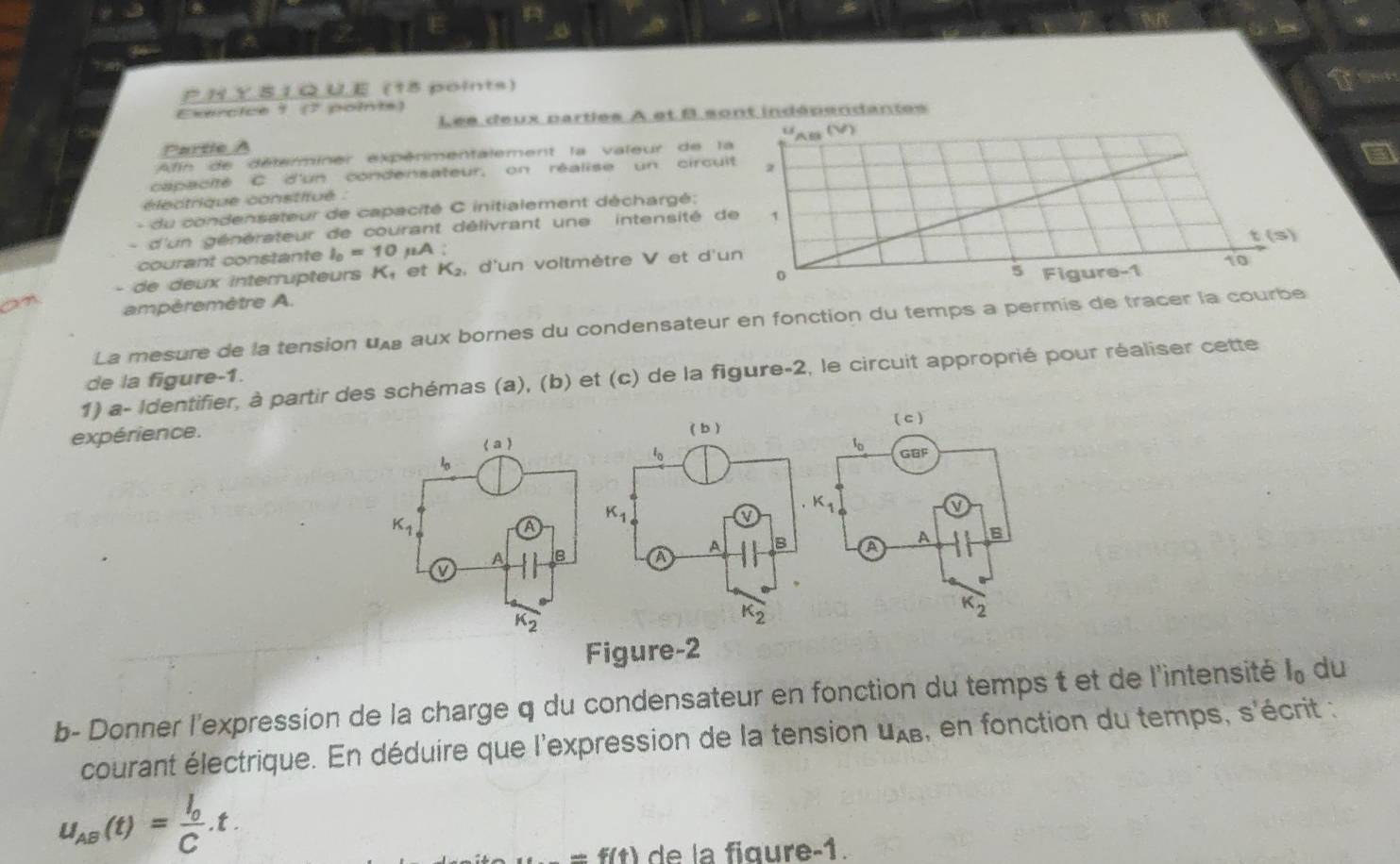 UE (15 points)
Exercice 1 (7 points)
Les deux partles À et B sont indépendantes
o
Partle A
Afn de délerminer expénmentalement la valeur de la  (V)
capacité C d'un condensateur, on réalise un circuit 2
électrique constitué :
- du condensateur de capacité C initialement déchargé;
d'un générateur de courant délivrant une  intensité de 1
courant constante I_0=10 ,A ; t (s)
5
- de deux interrupteurs ! et K_2 d'un voltmètre V et d'un
ampéremètre A. 0 Figure-1 10
La mesure de la tension U aux bornes du condensateur en fonction du temps a permis de tracer la courbe
1) a- Identifier, à partir des schémas (a), (b) et (c) de la figure-2, le circuit approprié pour réaliser cette
de la figure-1.
expérience. 
 
Figure-2
b- Donner l'expression de la charge q du condensateur en fonction du temps t et de l'intensité l_0 du
courant électrique. En déduire que l'expression de la tension U_AB , en fonction du temps, s'écrit :
u_AB(t)=frac I_0C.t.
-5(4) de la fiqure-1.