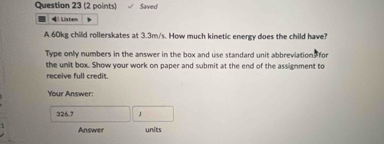 Saved 
Listen 
A 60kg child rollerskates at 3.3m/s. How much kinetic energy does the child have? 
Type only numbers in the answer in the box and use standard unit abbreviations for 
the unit box. Show your work on paper and submit at the end of the assignment to 
receive full credit. 
Your Answer:
326.7 J
Answer units